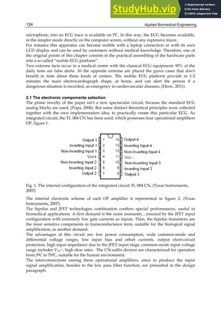 Applied Biomedical Engineering
124
microphone, into an ECG trace is available on PC. In this way, the ECG becomes available,
in the simpler mode directly on the computer screen, without any expensive tracer.
For instance this apparatus can become mobile with a laptop connection or with its own
LCD display and can be used by customers without medical knowledge. Therefore, one of
the original points of this chapter consists in the practical assembling of the hardware parts
into a so called “mobile ECG platform”.
Two extreme facts occur in a medical center with the classical ECG equipment: 90% of the
daily tests are false alerts. At the opposite extreme are placed the grave cases that don’t
benefit in time about these kinds of centers. The mobile ECG platform provide in 1-2
minutes the main electrocardiograph shape, at home, and can alert the person if a
dangerous situation is recorded, as emergency in cardiovascular diseases, (Drew, 2011).
2.1 The electronic components selection
The prime novelty of the paper isn’t a new spectacular circuit, because the standard ECG
analog blocks are used, (Popa, 2006). But some distinct theoretical principles were collected
together with the own implementation idea, to practically create this particular ECG. As
integrated circuit, the TL 084 CN has been used, which possesses four operational amplifiers
OP, figure 1.
Fig. 1. The internal configuration of the integrated circuit TL 084 CN, (Texas Instruments,
2007)
The internal electronic scheme of each OP amplifier is represented in figure 2, (Texas
Instruments, 2007).
The bipolar and JFET technologies combination conffers special performances, useful in
biomedical applications. A first demand is the noise immunity , ensured by the JFET input
configuration with extremely low gate currents as inputs. Then, the bipolar transistors are
the most sensitive components in transconductance term, suitable for the biological signal
amplification, as another demand.
The advantages of this circuit are: low power consumption, wide common-mode and
differential voltage ranges, low input bias and offset currents, output short-circuit
protection, high input impedance due to the JFET-input stage, common-mode input voltage
range includes VCC
+, high slew rates. The CN-suffix devices are characterized for operation
from 00C to 700C, suitable for the human environment.
The interconnections among these operational amplifiers, since to produce the input
signal amplification, besides to the low pass filter function, are presented in the design
paragraph.
 