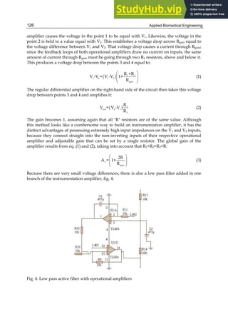 Applied Biomedical Engineering
126
amplifier causes the voltage in the point 1 to be equal with V1. Likewise, the voltage in the
point 2 is held to a value equal with V2. This establishes a voltage drop across Rgain equal to
the voltage difference between V1 and V2. That voltage drop causes a current through Rgain;
since the feedback loops of both operational amplifiers draw no current on inputs, the same
amount of current through Rgain must be going through two R1 resistors, above and below it.
This produces a voltage drop between the points 3 and 4 equal to:
( ) 1 2
3 4 1 2
gain
R +R
V -V = V -V 1+
R
 
 
 
 
(1)
The regular differential amplifier on the right-hand side of the circuit then takes this voltage
drop between points 3 and 4 and amplifies it:
( ) 3
out 4 3
2
R
V = V -V
R
(2)
The gain becomes 1, assuming again that all "R" resistors are of the same value. Although
this method looks like a cumbersome way to build an instrumentation amplifier, it has the
distinct advantages of possessing extremely high input impedances on the V1 and V2 inputs,
because they connect straight into the non-inverting inputs of their respective operational
amplifier and adjustable gain that can be set by a single resistor. The global gain of the
amplifier results from eq. (1) and (2), taking into account that R1=R2=R3=R:
v
gain
2R
A = 1+
R
 
 
 
 
(3)
Because there are very small voltage differences, there is also a low pass filter added in one
branch of the instrumentation amplifier, fig. 4.
Fig. 4. Low pass active filter with operational amplifiers
 