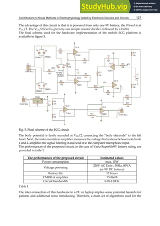Contributions to Novel Methods in Electrophysiology Aided by Electronic Devices and Circuits 127
The advantage of this circuit is that it is powered from only one 9V battery, the 0 level is at
VCC/2. The VCC/2 level is given by one simple resistor divider, followed by a buffer.
The final schema used for the hardware implementation of the mobile ECG platform is
available in figure 5.
Fig. 5. Final scheme of the ECG circuit
The body potential is firstly recorded at VCC/2, connecting the “body electrode” to the left
hand. Next, the instrumentation amplifier measures the voltage fluctuations between electrode
1 and 2, amplifies the signal, filtering it and send it to the computer microphone input.
The performances of the proposed circuit, in the case of Varta Superlife9V battery using, are
provided in table 1.
The performances of the proposed circuit Estimated values
Power consumption max. 15W
Voltage powering
230V AC Univ., 50Hz, 80VA
(or 9V DC battery)
Battery life 12 hours
CMRR of amplifier 75-86dB
Circuit bandwidth 0.05-120Hz
Table 1.
The inter-connection of this hardware to a PC or laptop implies some potential hazards for
patients and additional noise introducing. Therefore, a main set of algorithms used for the
 
