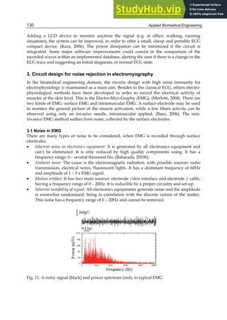 Applied Biomedical Engineering
130
Adding a LCD device to monitor anytime the signal (e.g. at office, walking, running
situations), the system can be improved, in order to offer a small, cheap and portable ECG
compact device, (Kara, 2006). The power dissipation can be minimized if the circuit is
integrated. Some major software improvements could consist in the comparison of the
recorded waves within an implemented database, alerting the user if there is a change in the
ECG trace and suggesting an initial diagnosis, or normal ECG state.
3. Circuit design for noise rejection in electromyography
In the biomedical engineering domain, the circuits design with high noise immunity for
electrophysiology is maintained as a main aim. Besides to the classical ECG, others electro-
physiological methods have been developed in order to record the electrical activity of
muscles at the skin level. This is the Electro-Myo-Graphy (EMG), (Merletti, 2004). There are
two kinds of EMG: surface EMG and intramuscular EMG. A surface electrode may be used
to monitor the general picture of the muscle activation, while a few fibers activity can be
observed using only an invasive needle, intramuscular applied, (Raez, 2006). The non-
invasive EMG method suffers from noise, collected by the surface electrodes.
3.1 Noise in EMG
There are many types of noise to be considered, when EMG is recorded through surface
electrodes.
• Inherent noise in electronics equipment: It is generated by all electronics equipment and
can’t be eliminated. It is only reduced by high quality components using. It has a
frequency range: 0 – several thousand Hz, (Babarada, 2010b).
• Ambient noise: The cause is the electromagnetic radiation, with possible sources: radio
transmission, electrical wires, fluorescent lights. It has a dominant frequency of 60Hz
and amplitude of 1 – 3 x EMG signal.
• Motion artifact: It has two main sources: electrode /skin interface and electrode / cable,
having a frequency range of 0 – 20Hz. It is reducible by a proper circuitry and set-up.
• Inherent instability of signal: All electronics equipments generate noise and the amplitude
is somewhat randomized, being in correlation with the discrete nature of the matter.
This noise has a frequency range of 0 – 20Hz and cannot be removed.
Fig. 11. A noisy signal (black) and power spectrum (red), in typical EMG
 