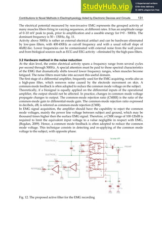 Contributions to Novel Methods in Electrophysiology Aided by Electronic Devices and Circuits 131
The electrical potential measured by non-invasive EMG represents the grouped activity of
many muscles fibers firing in varying sequences, at different rates. It has an amplitude range
of 0–10 mV peak to peak, prior to amplification and a useable energy for f=0 - 500Hz. The
dominant frequency is 50 – 150Hz, fig. 11.
Activity above 500Hz is rather an external electrical artifact and can be hardware eliminated
by low-pass filters, with 400-450Hz as cut-off frequency and with a usual roll-off slope of
40dB/dec. Lower frequencies can be contaminated with external noise from the wall power
and from biological sources such as ECG and EEG activity - eliminated by the high-pass filters.
3.2 Hardware method in the noise reduction
At the skin level, the entire electrical activity spans a frequency range from several cycles
per second through 500Hz. A special attention must be paid to those spectral characteristics
of the EMG that dramatically shifts toward lower frequency ranges, when muscles become
fatigued. The noise filters must take into account this useful domain.
The first stage of a differential amplifier, frequently used for the EMG acquiring, works also as
a high-pass filter, which removes noise caused by the electrode movement on skin. A
common-mode feedback is often adopted to reduce the common mode voltage on the subject.
Theoretically, if a biosignal is equally applied on the differential inputs of the operational
amplifier, the output should not be affected. In practice, changes in common mode voltage
propagate changes to output. The common-mode rejection ratio (CMRR) is the ratio of the
common-mode gain to differential-mode gain. The common-mode rejection ratio expressed
in decibels, dB, is referred as common-mode rejection (CMR).
In EMG signal acquisition, the amplifier should have the capability to reject the common
mode voltages, mainly the power line voltage between subject and ground, which may be
thousand times higher then the surface EMG signal. Therefore, a CMR range of 100-120dB is
required to limit the equivalent input voltage to a value negligible in respect with EMG,
(Bogdan, 2009). Hence, a common mode feedback is often adopted to reduce the common
mode voltage. This technique consists in detecting and re-applying of the common mode
voltage to the subject, with opposite phase.
Fig. 12. The proposed active filter for the EMG recording
 