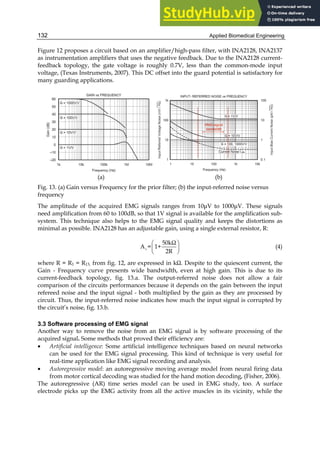 Applied Biomedical Engineering
132
Figure 12 proposes a circuit based on an amplifier/high-pass filter, with INA2128, INA2137
as instrumentation amplifiers that uses the negative feedback. Due to the INA2128 current-
feedback topology, the gate voltage is roughly 0.7V, less than the common-mode input
voltage, (Texas Instruments, 2007). This DC offset into the guard potential is satisfactory for
many guarding applications.
(a) (b)
Fig. 13. (a) Gain versus Frequency for the prior filter; (b) the input-referred noise versus
frequency
The amplitude of the acquired EMG signals ranges from 10μV to 1000μV. These signals
need amplification from 60 to 100dB, so that 1V signal is available for the amplification sub-
system. This technique also helps to the EMG signal quality and keeps the distortions as
minimal as possible. INA2128 has an adjustable gain, using a single external resistor, R:
v
50kΩ
A = 1+
2R
 
 
 
(4)
where R = R1 = R13, from fig. 12, are expressed in kΩ. Despite to the quiescent current, the
Gain - Frequency curve presents wide bandwidth, even at high gain. This is due to its
current-feedback topology, fig. 13.a. The output-referred noise does not allow a fair
comparison of the circuits performances because it depends on the gain between the input
refereed noise and the input signal - both multiplied by the gain as they are processed by
circuit. Thus, the input-referred noise indicates how much the input signal is corrupted by
the circuit’s noise, fig. 13.b.
3.3 Software processing of EMG signal
Another way to remove the noise from an EMG signal is by software processing of the
acquired signal. Some methods that proved their efficiency are:
• Artificial intelligence: Some artificial intelligence techniques based on neural networks
can be used for the EMG signal processing. This kind of technique is very useful for
real-time application like EMG signal recording and analysis.
• Autoregressive model: an autoregressive moving average model from neural firing data
from motor cortical decoding was studied for the hand motion decoding, (Fisher, 2006).
The autoregressive (AR) time series model can be used in EMG study, too. A surface
electrode picks up the EMG activity from all the active muscles in its vicinity, while the
 