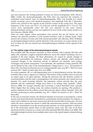 Applied Biomedical Engineering
134
eyes test measures the resting potential of retina, by electro-oculography, EOG, (Brown,
2006). Unlike the electroretinography, the EOG does not represent the response to
individual visual stimuli. Also, an electrohepatography, EHG, was possible in a canine
model, revealing waves with identical frequency and amplitude from the 3 electrodes,
which were sutured to the capsule on the anterior surface of the canine liver. The mean
frequency of the waves was 10.6 ± 1.8 cycles/sec and the amplitude 63.7 ± 11.6 µV. The
waves were reproducible when the test was repeated in the same animal.
Hepatoarrhythmic electric activity was registered in liver insult of the canine model or in
liver diseases, (Shafik, 2000).
There are some organs, whose pacemakers were proved, but are not known yet. For
instance, the pancreas presents a cyclic insulino-secretion, with or without meals, which
prooves the existance of some cells with natural pacemaker role, (Ravariu, 2011). Probably,
an electrophysiological activity coud be detected, in the next future, in a same manner as for
liver or brain. So, the way toward new electrophysiological methods will be opened in the
next years.
4.1 The cellular origin of the electrophysiological signals
The excitable cells, like neurons, myocytes or some secretory cells in glands, like beta cells
alpha cells, maintain a negative potential difference across the cellular membrane, due to a
gradient of the ionic charges. All these phenomena are caused by specific changes in
membrane permeability for potasium, sodium, calcium and chloride, which produces
concerted changes in the functional activity of different ion channels, ionic pumps,
exchangers and protein transporters. Conventionally, the membrane resting potential, RP,
can be defined as the value of the transmembranar voltage from i.c. to e.c. environment in
these cells. Any kind of cell posses its own resting potential value, (e.g. RP = -70mV for some
neurons, RP = -60mV for beta cells), (Fox et al, 2006).
An action potential, AP, is a self-regenerating wave of electrochemical activity that allows
excitable cells to carry a signal over a distance. This feature of the excitable cells is to provide
an output reply to an input stimulus. Among the neuronal cells, the stimulus consists in
neurotransmitters and the reply is propagating as the action potential, also named nervous
impulse. For small incoming stimulus, the potassium current prevails thru the ionic
channels and the membranar voltage turns back to its resting value, typically −70mV,
(Purves, 2008). For stronger stimulus that overcomes a critical threshold value, typically
15mV, higher than the resting value, the sodium channels are opening. This produces a
positive feedback from the sodium current that activates others sodium channels. Thus, the
cell fires, producing an action potential, (e.g. AP = +30mV for neurons or AP = -30mV for
beta cells).
In the case of muscular activity, the electrical stimulus of myocytes is provided by a motor
neuron and electrochemically transmitted by acetylcholine neurotransmitter. For instance, a
motor unit is defined as one motor neuron and all of the muscle fibers it innervates. The area
where the nerve contacts the muscle is called the neuromuscular junction. After the action
stimulus is transmitted across the neuromuscular junction, an action potential is elicited in
all of the innervated muscle fibers of that particular motor unit. The sum of all these
electrical activities is known as a motor unit action potential (MUAP), (Raez et al, 2006). This
electrophysiological activity from multiple motor units is the typical signal evaluated during
an EMG.
 