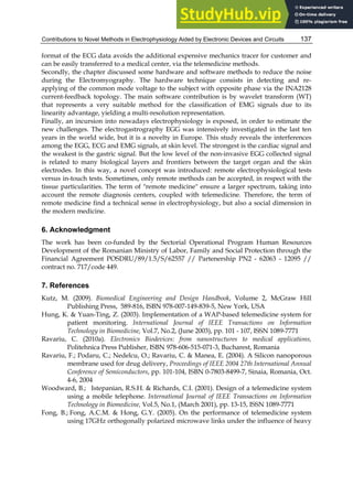 Contributions to Novel Methods in Electrophysiology Aided by Electronic Devices and Circuits 137
format of the ECG data avoids the additional expensive mechanics tracer for customer and
can be easily transferred to a medical center, via the telemedicine methods.
Secondly, the chapter discussed some hardware and software methods to reduce the noise
during the Electromyography. The hardware technique consists in detecting and re-
applying of the common mode voltage to the subject with opposite phase via the INA2128
current-feedback topology. The main software contribution is by wavelet transform (WT)
that represents a very suitable method for the classification of EMG signals due to its
linearity advantage, yielding a multi-resolution representation.
Finally, an incursion into nowadays electrophysiology is exposed, in order to estimate the
new challenges. The electrogastrography EGG was intensively investigated in the last ten
years in the world wide, but it is a novelty in Europe. This study reveals the interferences
among the EGG, ECG and EMG signals, at skin level. The strongest is the cardiac signal and
the weakest is the gastric signal. But the low level of the non-invasive EGG collected signal
is related to many biological layers and frontiers between the target organ and the skin
electrodes. In this way, a novel concept was introduced: remote electrophysiological tests
versus in-touch tests. Sometimes, only remote methods can be accepted, in respect with the
tissue particularities. The term of "remote medicine" ensure a larger spectrum, taking into
account the remote diagnosis centers, coupled with telemedicine. Therefore, the term of
remote medicine find a technical sense in electrophysiology, but also a social dimension in
the modern medicine.
6. Acknowledgment
The work has been co-funded by the Sectorial Operational Program Human Resources
Development of the Romanian Ministry of Labor, Family and Social Protection through the
Financial Agreement POSDRU/89/1.5/S/62557 // Partenership PN2 - 62063 - 12095 //
contract no. 717/code 449.
7. References
Kutz, M. (2009). Biomedical Engineering and Design Handbook, Volume 2, McGraw Hill
Publishing Press, 589-816, ISBN 978-007-149-839-5, New York, USA
Hung, K. & Yuan-Ting, Z. (2003). Implementation of a WAP-based telemedicine system for
patient monitoring. International Journal of IEEE Transactions on Information
Technology in Biomedicine, Vol.7, No.2, (June 2003), pp. 101 - 107, ISSN 1089-7771
Ravariu, C. (2010a). Electronics Biodevices: from nanostructures to medical applications,
Politehnica Press Publisher, ISBN 978-606-515-071-3, Bucharest, Romania
Ravariu, F.; Podaru, C.; Nedelcu, O.; Ravariu, C. & Manea, E. (2004). A Silicon nanoporous
membrane used for drug delivery, Proceedings of IEEE 2004 27th International Annual
Conference of Semiconductors, pp. 101-104, ISBN 0-7803-8499-7, Sinaia, Romania, Oct.
4-6, 2004
Woodward, B.; Istepanian, R.S.H. & Richards, C.I. (2001). Design of a telemedicine system
using a mobile telephone. International Journal of IEEE Transactions on Information
Technology in Biomedicine, Vol.5, No.1, (March 2001), pp. 13-15, ISSN 1089-7771
Fong, B.; Fong, A.C.M. & Hong, G.Y. (2005). On the performance of telemedicine system
using 17GHz orthogonally polarized microwave links under the influence of heavy
 