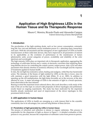1
Application of High Brightness LEDs in the
Human Tissue and Its Therapeutic Response
Mauro C. Moreira, Ricardo Prado and Alexandre Campos
Federal University of Santa Maria/UFSM
Brazil
1. Introduction
The peculiarities of the light emitting diode, such as low power consumption, extremely
long life, low cost and absolutely secure irradiation power is a attracting many researchers
and users. With the advancement and the emergence of new applications of LEDs on health
manufacturers of these solid-state devices, they have improved in all parameters of interest
to its applicability as the evolution of performance in the maintenance of lumen
(photometric unit), several categories of power, availability and reliability of the color
spectrum and wavelength.
The high intensity LEDs plays an important role in therapeutic application, aggregating the
technology of solid-state devices and a variety of electronic converters that supplying these
long-lifetime devices for controlling the output current, output power, duty cycle and other
parameters that directly interfere in luminous efficiency in the wavelength and the response
of treatments applied to human health.
In skin, the red light has restorative action, healing and analgesic, while blue has bactericidal
action. The intensity of the beams of light emitted by LEDs on the skin is lower, since its
cells maintain a good interaction with the light (Elder, D. et al., 2001). In addition to
speeding up the cell multiplication, the light beam favorably act in the recovery of the skin
affected by acne. A major advantage of LEDs is the emission of light in a broad spectrum,
from ultraviolet to the near infrared.
Bearing in mind the important issues referred above, this work describes a wide study of the
state of the art on this topic in concert with proposals of driver topologies and preliminary
results based on ongoing experiments. The study has been motivated by the important
benefits already mentioned and need of improvement of the driver topologies in this
prominent field of study.
2. LED application in human tissue
The applications of LEDs in health are emerging as a wide interest filed in the scientific
community due to its advantages, low cost and long lifetime of these devices.
2.1 Penetration of light generated by LEDs in human tissue
The process of refraction and reflection is intense in organic substrates. This process is
responsible for the dispersion of light as shown in Figure 1. A detailed evaluation of this
process is very peculiar, because the composition of substrates varies from person to person.
 