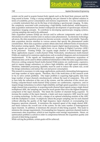 2 Will-be-set-by-IN-TECH
system can be used to acquire human body signals such as the heart beat, pressure and the
lung sound at home. Using a varying sampling rate per channel is the optimal solution in
terms of scalability, power consumption and memory requirements. It is also considered as
a versatile instrument that can be the base of developing a spectroscopic imaging. To date,
the complexity associated with constructing a high-ﬁdelity multi-channel, multi-frequency
data acquisition instrument has limited widespread development of spectroscopic electrical
impedance imaging concepts. To contribute to developing spectroscopic imaging systems,
varying sampling rate need to be addressed.
Data acquisition systems (DAQ) are devices and/or software components used to collect
information in order to monitor and/or analyze some phenomenon. As electronic technology
advances, the data acquisition process has become accurate, versatile, and reliable. Typically,
data acquisition devices interface to various sensors that specify the phenomenon under
consideration. Most data acquisition systems obtain data from different kinds of transducers
that produce analog signals. Many applications require digital signal processing. Therefore,
analog signals are converted to a digital form via an Analog to Digital Converter (ADC)
to be processed. Existing DAQs, can acquire single channel or multi-channel signals.
Many applications require a multi-channel DAQ. Particularly, simultaneous multi-channel
DAQs are employed in numerous applications such as medical diagnosis and environmental
measurements. If the signals are simultaneously acquired, simultaneous acquisition of
additional data can be used to obtain additional information within the same acquisition time.
However, exiting computer based multi-channel DAQ systems are cumbersome, expensive,
and/or require design redundancy to achieve high reliability and high speed acquisition.
Therefore, embedded processing capability must be used to reduce the system size, avoid
the design redundancy and reduce the cost and power consumption.
This research is necessary in wide-range applications, particularly demanding heterogeneous
and large number of input signals. Therefore, this is the motivation of this research work
to try to solve certain problems. One major problem is acquiring high-quality data from
large number of input channels simultaneously without the need of computers. This will
in turn help the reduction of the cost of the system, and the reduction of the circuit size.
Exiting computer-based multi-channel DAQ systems are cumbersome, expensive, and/or
require design redundancy to achieve high reliability and high speed acquisition. Contrary to
single channel data acquisition, in acquiring multi-channel input signals using a single shared
multiplexed ADC, the sampling rate must be much greater than twice the highest frequency
component of the input channels. This limits the number of channels being acquired. To
increase the number of the input channels, a faster and more expensive ADC must be used
in existing technology. In this work, a design of an optimal scheduling module of the ADC
with the multiplexer is done. It adaptively selects the proper sampling rate for each channel
without affecting the quality of the high frequency input channels or oversampling low
frequency spectrum channels. It minimizes the required speed of the single shared ADC,
and hence reduces the overall cost of the system, for the same number of heterogeneous
input channels. In addition, it minimizes the amount of data being acquired. This leads to
minimize the storage requirements. Oversampling low frequency spectrum channels leads to
unnecessary data acquisition, which in turn requires extra storage requirements. Hence, an
optimization problem is solved in order to compromise between the acquisition quality and
amount of data being acquired.
While solving the problem, certain goals will be achieved:
142 Applied Biomedical Engineering
 
