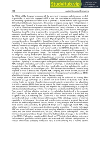 4 Will-be-set-by-IN-TECH
the FPGA will be designed to manage all the aspects of processing, and storage, as needed.
In particular, to make the proposed ASAP a low cost stand-alone reconﬁgurable system,
the following capabilities have to be built: Capability 1: Accept various input signals with
different amplitudes and frequencies. It is desired to acquire analog input voltage signals of
amplitude range from mV to V range. Also, the desired input signal in the frequency range of
Hz to MHz. This allows the system to accommodate for a variety of sensors at the same time
(e.g., low frequency electric pulses, acoustic, ultra-sounds, etc). Multi-channel Analog Signal
Acquisition (MASA) system is proposed to perform this capability. Capability 2: Perform
automatic signal conditioning such as bias addition and removal, and signal scaling. In
addition, it has the built-in capability to perform digital signal processing of FFT for one
dimensional digital signal. In this research, Digital Signal Pre-processing Unit (DSPU) is
proposed to perform this capability. In addition, it detects the input channels’ frequencies.
Capability 3: Store the acquired signals without the need of an external computer. A Flash
memory controller is designed and integrated with other designed modules in the same
FPGA to write data directly to a Flash memory card or the SDRAM. Capability 4: Display
the acquired signals on real-time. A displaying capability was designed independently. It
is integrated with the proposed design. The acquired analog signals are displayed into
an integrated display module (Not Presented here). Capability 5: Detect and monitor
frequency change of input channels. In addition, an appropriate action should be taken upon
change. Frequency Deviation and Monitoring (FREDM) module is proposed to perform this
capability. Capability 6: Perform adaptive heterogeneous maximal service scheduling for the
ADC multiplexed interface, for variable number of channels. If all channels have the same
characteristics, then it will be equivalent to a round-robin sampling technique (i.e. uniform
sampling, one sample per channel per cycle). This increases the number of channels being
acquired as well as reduces the required ADC sampling rate which in turn, reduces the
cost, power consumption and storage requirements. Heterogeneous Maximal Service (HMS)
scheduling technique is proposed to achieve these advantages.
Even though some of the above listed capabilities may be achieved by existing Data
Acquisition (DAQ) technology for a limited and ﬁxed number of channels, none of the
existing DAQs are capable of performing automatic adaptive maximal service scheduling.
In addition, existing DAQs have one or more of the disadvantages: cumbersomeness, high
cost, and/or limited hardware scalability. The proposed ASAP system is unique, as compared
with traditional existing DAQ systems. The uniqueness can be illustrated in different aspects.
First, a novel real-time adaptive maximal service scheduling is designed in the proposed
ASAP system. In the case of input signals with different bandwidths, it is the best way
to optimize the ADC sampling rate. Meanwhile, it also reduces the overall sampling rate
required which leads to reduce the cost of the required ADC with large number of channels
especially in high frequency inputs as well as reduces the amount of acquired data which
reduces the memory requirements. Second, instead of using multiple ADC for simultaneous
multi-channel data acquisition, the proposed design uses a single high speed ADC along
with a multiplexer to perform quasi-simultaneous data acquisition. A single high speed
ADC can be used efﬁciently with an optimal sampling schedule to acquire multiple channels.
Hence, this can reduce the circuit size, the cost, and the power consumption. Third, the
proposed research provides a design philosophy that takes full advantage of the capabilities
of the FPGA. Full system reconﬁgurability based on FPGA is the best solution in terms of
fault tolerance, portability and the system can be reused with different conﬁgurations. In
various applications, especially biomedical ﬁeld, a ﬁxed sampling rate is not the optimal
144 Applied Biomedical Engineering
 
