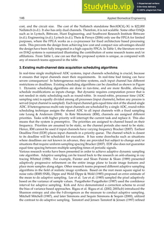 6 Will-be-set-by-IN-TECH
cost, and the circuit size. The cost of the Nallatech standalone BenADCï£¡-3G is $22,000
Nallatech (n.d.). It also has only dual channels. Therefore, it is not scalable. Some other DAQs
such as in Lyrtech, Bittware, Hunt Engineering, and Southwest Research Institute Bittware
(n.d.); Engineering (n.d.); Lyrtech (n.d.); Theis & Persyn (2006) only use the FPGA for limited
purposes, where the FPGA works as a co-processor for ﬁxed architecture based processing
units. This prevents the design from achieving low cost and compact size advantages should
the design have been fully integrated in a high capacity FPGA. In Table 1, the literature review
on DAQ systems is summarized illustrating the contribution of some research teams and/or
afﬁliations. From Table 1, one can see that the proposed system is unique, as compared with
any of research teams appeared in the table.
3. Existing multi-channel data acquisition scheduling algorithms
In real-time single multiplexed ADC systems, input channels scheduling is crucial, because
it ensures that input channels meet their requirements. In real-time bad timing can have
severe consequences! In heterogeneous real-time systems, each input channel has different
restrictions or deadlines. Existing scheduling algorithms can be classiﬁed as shown in Figure
1. Dynamic scheduling algorithms are done in run-time, and are more ﬂexible, allowing
schedule modiﬁcations as inputs change. But dynamic requires computation power that is
not needed in static scheduling such as round-robin. In round-robin, processor time (ADC
sampling rate) is equally divided among all processes (input channels), before any process is
served (input channel is sampled). Each input channel gets equal time slot of the shared single
ADC. If heterogeneous multi-rate input channels are scheduled by a single ADC, round-robin
scheduling technique assigns the shared ADC to all input channels with a ﬁxed sampling
rate Leung & Anderson (2004). In Rate Monotonic (RM), channels are assigned different
priorities. Tasks with higher priority will interrupt the current task and replace it. This also
means that the system is preemptive. The priorities are assigned to channel based on their
frequency. Priorities are assumed to be static, so the channel periods also need to be static.
Hence, RM cannot be used if input channels have varying frequency Brucker (2007). Earliest
Deadline First (EDF) places input channels in a priority queue. The channel which is closest
to its deadline will be scheduled for execution. It has some drawbacks such as situations
where deadlines are not known in advance, they are provided but subject to change and/or
situations that require uniform sampling spacing Brucker (2007). EDF also does not guarantee
equal time spacing between multiple sampling times of periodic signals.
Various research works have been presented in order to achieve adaptive dynamic sampling
rate algorithm. Adaptive sampling can be traced back to the research on anti-aliasing in ray
tracing Whitted (1980). For example, Painter and Sloan Painter & Sloan (1989) presented
adaptively progressive reﬁnement on the entire image plane to locate image features and
place more samples along edges. Other research teams proposed different adaptive sampling
algorithms in the ﬁeld of realistic image synthesis. Based on the root mean square signal to
noise ratio (RMS SNR), Dippe and Wold Dippe & Wold (1985) proposed an error estimate of
the mean to do adaptive sampling. Lee et al. Lee et al. (1985) sampled the pixel adaptively
based on the variance of sample values. Purgathofer Purgathofer (1987) used the conﬁdence
interval for adaptive sampling. Kirk and Arvo demonstrated a correction scheme to avoid
the bias of variance based approaches. Rigau et al. Rigau et al. (2002; 2003a;b) introduced the
Shannon entropy and also the f-divergences as the measure to conduct adaptive sampling.
Mitchell Mitchell (1987), and later Simmons and Sequin Simmons & Sequin (2000), utilized
the contrast to do adaptive sampling. Tamstorf and Jensen Tamstorf & Jensen (1997) reﬁned
146 Applied Biomedical Engineering
 