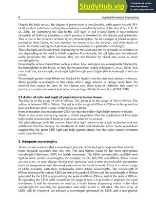 Applied Biomedical Engineering
4
Despite the high spread, the degree of penetration is considerable, with approximately 50%
of all incident radiation reaching the substrates immediately below of the skin (Yoo, B. H. Et
al., 2002). By submitting the skin to the LED light in red (visible light) or near infrared
(Arsenide of Gallium) radiation, a small portion is absorbed by the dermis and epidermis.
This is due to the presence of these layers photoreceptors. As an example of photoreceptors
present in these layers, we can mention the amino acids, the melanin, and other types of
acids. Normally each type of photoreceptor is sensitive to a particular wavelength.
Thus, the light can be absorbed, depending on the color and the wavelength, so selective or
not, depending on the need to which it applies. For example, the red light, near the infrared,
easily penetrates the fabric because they are not blocked by blood and water as other
wavelengths do.
Wavelengths of less than 630nm such as yellow, blue and green are considerably blocked by
the hemoglobin in the blood, so they do not penetrate deeply (Marques C. et al., 2004). You
can check this, for example, as a bright light through your fingers (the wavelength in red can
cross).
Wavelength greater than 900nm are blocked by liquid from the skin and connective tissues.
Many possible wavelengths in this range emit a large amount of energy away from the
infrared that cannot be seen by the human eye, these type of radiation also starts to
produces a certain amount of heat when interacting with the human skin (HTM, 2007).
2.2 Action of color and depth of penetration in human tissue
The blue is in the range of 430 to 485nm. The green is in the range of 510 to 565nm. The
yellow is between 570 to 590nm. The red is in the range of 620nm to 700nm to the point that
does not become more visible, in the range of 740nm.
Some companies that manufacture LEDs say that the yellow light helps remove wrinkles.
There is also some interesting research, which emphasize that the application of blue light
helps in the elimination of bacteria that cause some forms of acne.
The phototherapy with the narrow band blue light seems to be a safe treatment and one
additional effective therapy for treatment of mild and moderate acnes. Some researchers
suggest that the green LED light can help against cancer, but this color cannot penetrate
more than the skin.
3. Adequate wavelengths
There is some evidence that a wavelength provide better biological response than another.
Some research indicates that 620, 680, 760, and 820nm could be the most appropriate
wavelength (Heelspurs, 2007) for health treatments. The LEDs commercially available emit
light in some certain wavelengths, for example, at 630, 660, 850, and 880nm. These values
are not exact, as may change during real operation and system unpredictable parameters
(such as temperature and abnormal variation in the input current). There is a certain range
of LEDs available with more biologically active action wavelengths. The wavelength of
630nm generated by certain LED can affect the peak of 620nm and the wavelength of 660nm
generated by the LED is approaching the peak of 680nm, 850nm, and at the peak of 820nm.
By operating the LEDs with currents in the range of mA, it is possible to improve the input
waveform. It will be necessary to conduct a study before diagnosing which is the ideal
wavelength for realizing the application and order which is intended. The best array of
LEDs will be whatever the mixture a wavelength generated by LEDs and a non-pulsed,
 