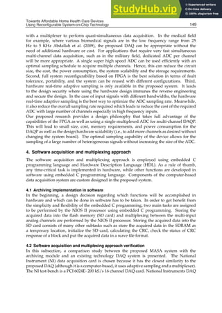 Towards Affordable Home Health
Care Devices Using Reconfigurable System-on-Chip Technology 9
with a multiplexer to perform quasi-simultaneous data acquisition. In the medical ﬁeld
for example, where various biomedical signals are in the low frequency range from 25
Hz to 5 KHz Abdallah et al. (2009), the proposed DAQ can be appropriate without the
need of additional hardware or cost. For applications that require very fast simultaneous
multi-channel data acquisition, such as in the military ﬁeld, dedicated ADC per channel
will be more appropriate. A single super high speed ADC can be used efﬁciently with an
optimal sampling schedule to acquire multiple channels. Hence, this can reduce the circuit
size, the cost, the power consumption, the system scalability and the storage requirements.
Second, full system reconﬁgurability based on FPGA is the best solution in terms of fault
tolerance, portability, and the system can be reused with different conﬁgurations. Third,
hardware real-time adaptive sampling is only available in the proposed system. It leads
to the design security where using the hardware design immunes the reverse engineering
and secure the design. In the case of input signals with different bandwidths, the hardware
real-time adaptive sampling is the best way to optimize the ADC sampling rate. Meanwhile,
it also reduce the overall sampling rate required which leads to reduce the cost of the required
ADC with large number of channels especially in high frequency inputs.
Our proposed research provides a design philosophy that takes full advantage of the
capabilities of the FPGA as well as using a single multiplexed ADC for multi-channel DAQP.
This will lead to small size, cost, memory requirements, and power consumption for the
DAQP as well as the design hardware scalability (i.e., to add more channels as desired without
changing the system board). The optimal sampling capability of the device allows for the
sampling of a large number of heterogeneous signals without increasing the size of the ADC.
4. Software acquisition and multiplexing approach
The software acquisition and multiplexing approach is employed using embedded C
programming language and Hardware Description Language (HDL). As a rule of thumb,
any time-critical task is implemented in hardware, while other functions are developed in
software using embedded C programming language. Components of the computer-based
data acquisition system are custom designed in the proposed system.
4.1 Archiving implementation in software
In the beginning, a design decision regarding which functions will be accomplished in
hardware and which can be done in software has to be taken. In order to get beneﬁt from
the simplicity and ﬂexibility of the embedded C programming, two main tasks are assigned
to be performed by the NIOS II processor using embedded C programming. Storing the
acquired data into the ﬂash memory (SD card) and multiplexing between the multi-input
analog channels are performed by the NIOS II processor. Storing the acquired data into the
SD card consists of many other subtasks such as store the acquired data in the SDRAM as
a temporary location, initialize the SD card, calculating the CRC, check the status of CRC
response of a block and put the acquired data in a wave ﬁle format.
4.2 Software acquisition and multiplexing approach veriﬁcation
In this subsection, a comparison study between the proposed MASA system with the
archiving module and an existing technology DAQ system is presented. The National
Instrument (NI) data acquisition card is chosen because it has the closest similarity to the
proposed DAQ (although it is a computer-based, it uses adaptive sampling and a multiplexer).
The NI test-bench is a PCI 6024E- 200 kS/s 16 channel DAQ card. National Instruments DAQ
149
Towards Affordable Home Health Care Devices
Using Reconfigurable System-on-Chip Technology
 