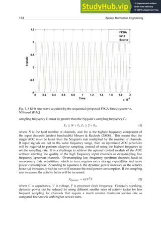 14 Will-be-set-by-IN-TECH
0 0.2 0.4 0.6 0.8 1 1.2 1.4 1.6 1.8 2
x 10
-3
-1
-0.5
0
0.5
1
1.5
Time
Signals
FPGA
NI12
Source
Fig. 5. 8 KHz sine wave acquired by the sequential (proposed FPGA-based system vs.
NI-based )DAQ
sampling frequency Fs must be greater than the Nyquist’s sampling frequency Fx:
Fx ≥ N × Fs, Fs ≥ 2 × Bw (1)
where N is the total number of channels, and Bw is the highest frequency component of
the input channels (widest bandwidth) Meurer & Raulesfs (2000b). This means that the
single ADC must be faster than the Nyquist’s rate multiplied by the number of channels.
If input signals are not in the same frequency range, then an optimized ADC scheduler
will be required to perform adaptive sampling, instead of using the highest frequency to
set the sampling rate. It is a challenge to achieve the optimal control module of the ADC
without affecting the quality of the high frequency input channels or oversampling low
frequency spectrum channels. Oversampling low frequency spectrum channels leads to
unnecessary data acquisition, which in turn requires extra storage capabilities and more
power consumption. According to Equation 2, the dynamic power increases as the activity
factor (α) increases, which in turn will increase the total power consumption. If the sampling
rate increases, the activity factor will be increased.
Pdynamic = αCV2
F (2)
where C is capacitance, V is voltage, F is processor clock frequency. Generally speaking,
dynamic power can be reduced by using different smaller rates of activity factor for less
frequent sampling for channels that require a much smaller minimum service rate as
compared to channels with higher service rates.
154 Applied Biomedical Engineering
 