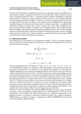 Towards Affordable Home Health
Care Devices Using Reconfigurable System-on-Chip Technology 15
Second, the determination of optimal maximal service scheduling requires identiﬁcation of
input features, which are generally not known at the design time. Hence, optimal maximal
service scheduling cannot be static. A real-time dynamic (optimal) scheduling is proposed
in this research. The timing of such scheduler must be accurate to avoid channel skipping
or data corruption Petrinovic (1998b). It also has to adapt to changing input features from
one application to the other. In addition, each channel will be modulated at the appropriate
sampling frequency to maximize the total number of channel acquisition. An optimal ADC
scheduler is needed to manage the variable switching time of the ADC multiplexer such
that an arbitrary large number of channels can be sampled without loss of signal quality.
Moreover, HMS maximizes the quality of rapidly changing channels as well as slow changing
channels. On the other hand, round-robin scheduler maximizes the quality of slow changing
channels over the rapid ones. In the next section, a comparison between the proposed HMS
and round-robin scheduler techniques is introduced.
6.1 Optimization problem
The problem can be formulated as an optimization problem. Given a maximum sampling
rate (Fs) of ADC and a total number (N) of channels, an optimized sampling rate (Fsi) for each
channel needs to be assigned.
Max
N
∑
i=1
log2(OSRi) (3)
subject to ∑N
i=1 fsi ≤ Fs , i = 1, ......., N
Tsi%Ts = 0
Tsi × M1 = Tsj × M2 + Ts × M3
where oversampling ratio for channel (i) = OSRi = Fsi/Fi ; i, j =1„N; i = j; Tsi = 1/Fsi ; Ts=
1/Fs; M1,M2,M3 are integers ( ≤ 2 Max(Tsi)) ; M3 is the number of time periods (Ts) between
channel (j) and channel (i). The objective of this optimization problem is to maximize the
assigned sampling rate (or minimize sampling period) for each channel. However, there are
various restrictions that limit the OSRi. First, the summation of assigned sampling rates for
all channels must be less than or equal the total sampling rate of the available ADC. Second,
the assigned sampling rate for any channel cannot be an arbitrary number. Its inverse (i.e.,
the time period) must be a multiple of the inverse of the total sampling rate of the available
ADC (Ts). Third, at any given time, no more than one channel can be sampled. For example,
assume Ts is 0.625 nsec, Ch1 has Ts1 is equal to 2.5 nsec, and Ch2 has Ts2 is equal to 1.875
nsec, Figure 6 shows that there is a problem at time T=2.5 nsec. Both Ch1 and Ch2 need to be
sampled at the same time. This problem is called Same Time Sampling (STS) Problem. This
situation has to be avoided in order to maintain high signal reconstruction.
Therefore, in order to implement the proposed HMS scheduler, two main aspects should be
considered. First, the frequency of each channel has to be determined. So, FFT has to be
performed for each channel. The DSPU performs this task. Channels’ frequencies may be
changed overtime. So, adaptive scheduler is needed to monitor any change in frequency.
FREDM takes care of this task. Hence, a combination of DSPU and FREDM is a basic tool to
achieve the adaptive HMS scheduler.
155
Towards Affordable Home Health Care Devices
Using Reconfigurable System-on-Chip Technology
 