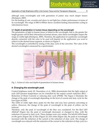 Application of High Brightness LEDs in the Human Tissue and Its Therapeutic Response 5
although some wavelengths and with generation of pulses may reach deeper tissues
(Heelspurs, 2007).
For the healing of cuts, wounds and ulcers to red light has a better performance in terms of
its wavelength. The range of 800 to 850nm shows excellent healing characteristics acting to
subcutaneous tissue.
3.1 Depth of penetration in human tissue depending on the wavelength
The penetration of light in human tissue is linked to the wavelength, that is, the greater the
length greater will be their interaction in human tissues, since these wavelenghts respect the
range of visible light (Heelspurs, 2007). Therefore, the application of a particular wavelength
directly connected with the color to be used will depend on the application you want to
achieve in the desired tissue segment, as shown in Figure 1.
The wavelength is controlled by tuning of the duty cycle of the converter. The value of the
desired wavelength is measured by a spectrometer.
Fig. 1. Action of color and depth of penetration in human tissue.
4. Changing the wavelength peak
Control brightness study (N. Narendran, et al., 2006) demonstrates that the light output of
each LED junction temperature can be controlled by the output current reduction (RCC -
Reduction of Direct Current) or reducing duty cycle (PWM). The Figure 2 illustrates the
change of the peak of wavelength depending on the level of current and duty cycle for the
four types of LEDs.
The LEDs of white light show peaks for the blue and may have portions converting to
yellow. However, the change of the peak of wavelength to the peak of yellow can be
reduced.
Therefore, only the peak of wavelength of the blue was considered. For the Red LED
AlInGaP (Figure 2a), the peak of wavelength decreased, or changed to blue, with the
reduction of current or duty cycle. These changes were very similar. For InGaN LEDs based
on the green (Figure 2b), in blue (Figure 2c) and white (Figure 2d), the peak of wavelength
increased with the reduction of the current or the reduction of duty cycle. The change of
wavelength was reduced with the reduction of the current or the reduction of duty cycle in a
 