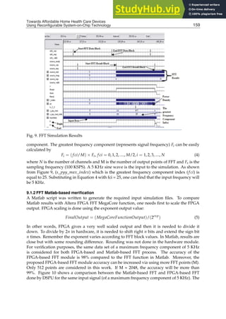 Towards Affordable Home Health
Care Devices Using Reconfigurable System-on-Chip Technology 19
Fig. 9. FFT Simulation Results
component. The greatest frequency component (represents signal frequency) Fi can be easily
calculated by
Fi = (f ci/M) × Fs, f ci = 0, 1, 2, ...., M/2, i = 1, 2, 3, ...., N (4)
where N is the number of channels and M is the number of output points of FFT and Fs is the
sampling frequency (100 KSPS). A 5 KHz sine wave is the input to the simulation. As shown
from Figure 9, (s_pyy_max_index) which is the greatest frequency component index (f ci) is
equal to 25. Substituting in Equation 4 with fci = 25, one can ﬁnd that the input frequency will
be 5 KHz.
9.1.2 FFT Matlab-based meriﬁcation
A Matlab script was written to generate the required input simulation ﬁles. To compare
Matlab results with Altera FPGA FFT MegaCore function, one needs ﬁrst to scale the FPGA
output. FPGA scaling is done using the exponent output value:
FinalOutput = (MegaCoreFunctionOutput)/(2exp
) (5)
In other words, FPGA gives a very well scaled output and then it is needed to divide it
down. To divide by 2n in hardware, it is needed to shift right n bits and extend the sign bit
n times. Remember the exponent varies according to FFT block values. In Matlab, results are
close but with some rounding difference. Rounding was not done in the hardware module.
For veriﬁcation purposes, the same data set of a maximum frequency component of 5 KHz
is considered for both FPGA-based and Matlab-based FFT process. The accuracy of the
FPGA-based FFT module is 98% compared to the FFT function in Matlab. Moreover, the
proposed FPGA-based FFT module accuracy can be increased via using more FFT points (M).
Only 512 points are considered in this work. If M = 2048, the accuracy will be more than
99%. Figure 10 shows a comparison between the Matlab-based FFT and FPGA-based FFT
done by DSPU for the same input signal (of a maximum frequency component of 5 KHz). The
159
Towards Affordable Home Health Care Devices
Using Reconfigurable System-on-Chip Technology
 