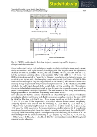 Towards Affordable Home Health
Care Devices Using Reconfigurable System-on-Chip Technology 21
(a)
(b)
Fig. 11. FREDM veriﬁcation (a) Real-time frequency monitoring and (b) frequency
change/deviation detection
the second scenario where both techniques can give a solution to the given case study. A case
study is considered with eight sinusoidal analog signals. The frequencies of the eight input
channels are 500kHz, 200 kHz, 190 kHz, 185 kHz, 160 kHz, 100 kHz, 100 kHz, and 100 kHz.
Let the maximum sampling rate Fs of the available ADC be 10 MSPS (Ts = 100 nsec). The
HMS solution is presented in Figure 12. In this case, round-robin scheduling technique can
schedule given signals with a ﬁxed sampling rate for all channels (1/800nsec= 1.25MSPS). This
leads to oversampling low frequency signals (such as the 100 kHz), which in turn causes extra
memory storage requirements and power consumption as well. On the other hand, the HMS
schedules the eight input channels to be sampled at a varying sampling rate. This reduces
the amount of data being acquired, which in turn decreases the required memory as well as
power consumption according to Equation 2. The total amount of data being acquired using
the proposed HMS is less than that acquired by round-robin by 59%.
Now let’s consider the third scenario where HMS can schedule the given task and round-robin
cannot get a solution for the same task. Let the maximum sampling rate Fs of the given ADC
be 100 kS/s. The time period is 10 µ sec. Three analog signals are applied to MASA system,
25 kHz, 10 kHz, and 2 kHz, respectively. In addition, assume that no channel has priority.
Applying Nyquist’s law, one can ﬁnd the following. Fs1 ≥ 50 KS/s, Fs2 ≥ 20 KS/s, Fs3 ≥
4 KS/s; where Fsi is sampling frequency for channel (i). In other words, Ts1 ≤ 20 µsec, Ts2
≤ 50 µsec, Ts3 ≤ 250 µsec; where Tsi is sampling time period for channel (i). If round-robin
sampling technique is applied, these three signals cannot be sampled using the available ADC.
Applying HMS, these analog signals can be optimally scheduled using the available ADC. As
shown in Figure 13, the optimal scheduling is Ts1 = 20 µsec, Ts2 = 40 µsec, Ts3 = 240 µsec (Fs1
= 50 KS/s, Fs2 = 25 KS/s, Fs3 = 4.166 KS/s). The three constraints are satisﬁed in the optimal
maximal service scheduler.
161
Towards Affordable Home Health Care Devices
Using Reconfigurable System-on-Chip Technology
 