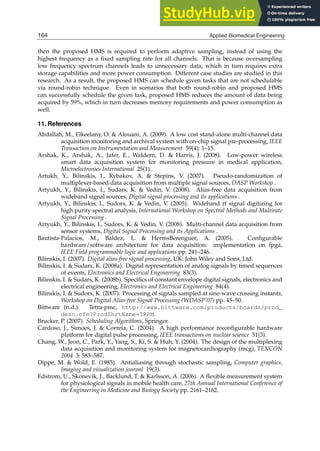 24 Will-be-set-by-IN-TECH
then the proposed HMS is required to perform adaptive sampling, instead of using the
highest frequency as a ﬁxed sampling rate for all channels. That is because oversampling
low frequency spectrum channels leads to unnecessary data, which in turn requires extra
storage capabilities and more power consumption. Different case studies are studied in this
research. As a result, the proposed HMS can schedule given tasks that are not schedulable
via round-robin technique. Even in scenarios that both round-robin and proposed HMS
can successfully schedule the given task, proposed HMS reduces the amount of data being
acquired by 59%, which in turn decreases memory requirements and power consumption as
well.
11. References
Abdallah, M., Elkeelany, O.  Alouani, A. (2009). A low cost stand-alone multi-channel data
acquisition monitoring and archival system with on-chip signal pre-processing, IEEE
Transaction on Instrumentation and Measurement 59(4): 1–15.
Arshak, K., Arshak, A., Jafer, E., Waldern, D.  Harris, J. (2008). Low-power wireless
smart data acquisition system for monitoring pressure in medical application,
Microelectronics International 25(1).
Artukh, Y., Bilinskis, I., Rybakov, A.  Stepins, V. (2007). Pseudo-randomization of
multiplexer-based data acquisition from multiple signal sources, DASP Workshop .
Artyukh, Y., Bilinskis, I., Sudars, K.  Vedin, V. (2008). Alias-free data acquisition from
wideband signal sources, Digital signal processing and its applications .
Artyukh, Y., Bilinskis, I., Sudors, K.  Vedin, V. (2005). Wideband rf signal digitizing for
high purity spectral analysis, International Workshop on Spectral Methods and Multirate
Signal Processing .
Artyukh, Y., Bilinskis, I., Sudors, K.  Vedin, V. (2008). Multi-channel data acquisition from
sensor systems, Digital Signal Processing and its Applications .
Bautista-Palacios, M., Baldez, L.  HermsBerenguer, A. (2005). Conﬁgurable
hardware/software architecture for data acquisition: implementation on fpga,
IEEE Field programmable logic and applications pp. 241–246.
Bilinskis, I. (2007). Digital alias-free signal processing, UK: John Wiley and Sons, Ltd.
Bilinskis, I.  Sudars, K. (2008a). Digital representation of analog signals by timed sequences
of events, Electronics and Electrical Engineering 83(3).
Bilinskis, I.  Sudars, K. (2008b). Speciﬁcs of constant envelope digital signals, electronics and
electrical engineering, Electronics and Electrical Engineering 84(4).
Bilinskis, I.  Sudors, K. (2007). Processing of signals sampled at sine-wave crossing instants,
Workshop on Digital Alias-free Signal Processing (WDASP’07) pp. 45–50.
Bittware (n.d.). Tetra-pmc, http://www.bittware.com/products/boards/prod_
desc.cfm?ProdShrtName=TRPM.
Brucker, P. (2007). Scheduling Algorithms, Springer.
Cardoso, J., Simoes, J.  Correia, C. (2004). A high performance reconﬁgurable hardware
platform for digital pulse processing, IEEE transactions on nuclear science 51(3).
Chang, W., Jeon, C., Park, Y., Yang, S., Ki, S.  Huh, Y. (2004). The design of the multiplexing
data acquisition and monitoring system for magnetocardiography (mcg), TENCON
2004 3: 585–587.
Dippe, M.  Wold, E. (1985). Antialiasing through stochastic sampling, Computer graphics,
Imaging and visualization jouranl 19(3).
Edstrom, U., Skonevik, J., Backlund, T.  Karlsson, A. (2006). A ﬂexible measurement system
for physiological signals in mobile health care, 27th Annual International Conference of
the Engineering in Medicine and Biology Society pp. 2161–2162.
164 Applied Biomedical Engineering
 