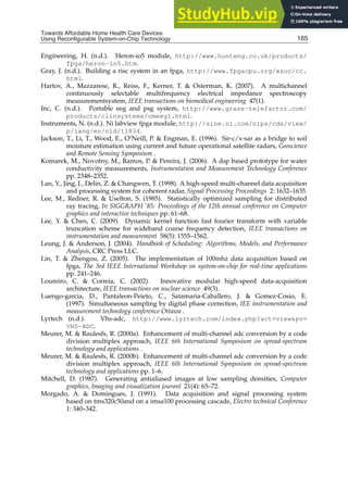 Towards Affordable Home Health
Care Devices Using Reconfigurable System-on-Chip Technology 25
Engineering, H. (n.d.). Heron-io5 module, http://www.hunteng.co.uk/products/
fpga/heron-io5.htm.
Gray, J. (n.d.). Building a risc system in an fpga, http://www.fpgacpu.org/xsoc/cc.
html.
Hartov, A., Mazzarese, R., Reiss, F., Kerner, T.  Osterman, K. (2007). A multichannel
continuously selectable multifrequency electrical impedance spectroscopy
measurementsystem, IEEE transactions on biomedical engineering 47(1).
Inc, C. (n.d.). Portable eeg and psg system, http://www.grass-telefactor.com/
products/clinsystems/cmeeg1.html.
Instruments, N. (n.d.). Ni labview fpga module, http://sine.ni.com/nips/cds/view/
p/lang/en/nid/11834.
Jackson, T., Li, T., Wood, E., O’Neill, P.  Engman, E. (1996). Sir-c/x-sar as a bridge to soil
moisture estimation using current and future operational satellite radars, Geoscience
and Remote Sensing Symposium .
Komarek, M., Novotny, M., Ramos, P.  Pereira, J. (2006). A dsp based prototype for water
conductivity measurements, Instrumentation and Measurement Technology Conference
pp. 2348–2352.
Lan, Y., Jing, J., Delin, Z.  Changwen, T. (1998). A high-speed multi-channel data acquisition
and processing system for coherent radar, Signal Processing Proceedings 2: 1632–1635.
Lee, M., Redner, R.  Uselton, S. (1985). Statistically optimized sampling for distributed
ray tracing, In SIGGRAPH ’85: Proceedings of the 12th annual conference on Computer
graphics and interactive techniques pp. 61–68.
Lee, Y.  Chen, C. (2009). Dynamic kernel function fast fourier transform with variable
truncation scheme for wideband coarse frequency detection, IEEE transactions on
instrumentation and measurement 58(5): 1555–1562.
Leung, J.  Anderson, J. (2004). Handbook of Scheduling: Algorithms, Models, and Performance
Analysis, CRC Press LLC.
Lin, T.  Zhengou, Z. (2005). The implementation of 100mhz data acquisition based on
fpga, The 3rd IEEE International Workshop on system-on-chip for real-time applications
pp. 241–246.
Loureiro, C.  Correia, C. (2002). Innovative modular high-speed data-acquisition
architecture, IEEE transactions on nuclear science 49(3).
Luengo-garcia, D., Pantaleon-Peieto, C., Satamaria-Caballero, J.  Gomez-Cosio, E.
(1997). Simultaneous sampling by digital phase correction, IEE instrumentation and
measurement technology conference Ottawa .
Lyrtech (n.d.). Vhs-adc, http://www.lyrtech.com/index.php?act=viewpv=
VHS-ADC.
Meurer, M.  Raulesfs, R. (2000a). Enhancement of multi-channel adc conversion by a code
division multiplex approach, IEEE 6th International Symposium on spread-spectrum
technology and applications .
Meurer, M.  Raulesfs, R. (2000b). Enhancement of multi-channel adc conversion by a code
division multiplex approach, IEEE 6th International Symposium on spread-spectrum
technology and applications pp. 1–6.
Mitchell, D. (1987). Generating antialiased images at low sampling densities, Computer
graphics, Imaging and visualization jouranl 21(4): 65–72.
Morgado, A.  Domingues, J. (1991). Data acquisition and signal processing system
based on tms320c50and on a imsa100 processing cascade, Electro technical Conference
1: 340–342.
165
Towards Affordable Home Health Care Devices
Using Reconfigurable System-on-Chip Technology
 