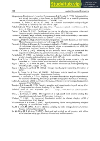 26 Will-be-set-by-IN-TECH
Morgado, A., Domingues, J., Loureiro, C., Assuncaao, J.  Correia, C. (1991). Data acquisition
and signal processing system based on tms320c50and on a imsa100 processing
cascade, Electro technical Conference 1: 340–342, 22–24.
Nadeemm, S., Sodini, C.  Lee, H. (1994). 16 - channel oversampled analog-to-digital
converter, IEE journal of solid state circuits 29(9).
Nallatech (n.d.). Virtex-4, dual 3 gsps adc, http://www.nallatech.com/?node_id=1.
2.2id=63request=2008update.
Painter, J.  Sloan, K. (1989). Antialiased ray tracing by adaptive progressive reﬁnement,
Computer graphics, Imaging and visualization jouranl 23(3): 281–288.
Petrinovic, D. (1998a). High efﬁciency multiplexing scheme for multi-channel a/d conversion,
Midwest symposium on circuits and systems 1: 534–537.
Petrinovic, D. (1998b). High efﬁciency multiplexing scheme for multi-channel adc conversion,
Midwest symposium on circuits and systems pp. 534–537.
Pimentel, B., Filho, A., Campos, R., Fernandez, A.  Coelho, N. (2001). A fpga implementation
of a dct-based digital electrocardiographic signal compression device, IEEE,14th
Symposium on Integrated Circuits and System Design .
Posada, J.  Liou, J. (1991). Modeling the soil moisture sensor using an automated data
acquisition system, Industry Applications Society Annual Meeting 2: 1678–1684.
Purgathofer, W. (1987). A statistical method for adaptive stochastic sampling, Computer
graphics, Imaging and visualization jouranl 11(2): 157–162.
Rieger, R.  Taylor, J. (2009). An adaptive sampling system for sensor nodes in body area
networks, IEEE transactionson neural systems and rehabilitation engineering 17(2).
Rigau, J., Feixas, M.  Sbert, M. (2002). New contrast measures for pixel supersampling,
Proceedings of CGI’02 pp. 439–451.
Rigau, J., Feixas, M.  Sbert, M. (2003a). Entropy-based adaptive sampling, Proceedings of
GI’03 .
Rigau, J., Feixas, M.  Sbert, M. (2003b). Reﬁnement criteria based on f-divergences,
Proceedings of Eurographics Symposium on Rendering .
Simmons, M.  Sequin, C. (2000). Tapestry: A dynamic mesh based display representation
for interactive rendering, Proceedings of the 11th Eurographics Workshop on Rendering .
Sudars, K.  Ziemelis (2007). Expected performance of the sine-wave crossing data acquisition
systems, DASP Workshop) .
Tamstorf, R.  Jensen, H. (1997). Adaptive sampling and bias estimation in path tracing, Proc.
of Eurographics Workshop on Rendering ’97 pp. 285–295.
Technical series on data acquisition (n.d.). http://www.kscorp.com/support/
whitepapers.
Theis, L.  Persyn, S. (2006). Development of a high-speed multi-channel analog data
acquisitioning architecture, IEEE aerospace conference .
Whitted, T. (1980). An improved illumination model for shaded display, ACM of
Communications 32(6): 343–349.
Widdershoven, F.  Hiasma, J. (2007). Signal processing device having frequency adaptive
sampling, US Patent Number 5299247 .
Xu, Q.  Sbert, M. (2007). A novel adaptive sampling by tsallis entropy, Computer graphics,
Imaging and visualization jouranl .
Xv, W., Bing, H.  Wenbin, W. (2007). Design of logic control for micro-power a/d with a
serial interface using fpga, Electronic Measurement and Instruments .
166 Applied Biomedical Engineering
 