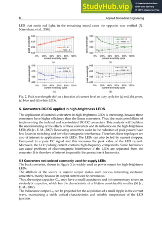 Applied Biomedical Engineering
6
LED that emits red light, in the remaining tested cases the opposite was verified (N.
Narendran, et al., 2006).
Fig. 2. Peak wavelength shift as a function of current level or duty cycle for (a) red, (b) green,
(c) blue and (d) white LEDs.
5. Converters DC/DC applied in high-brightness LEDS
The application of switched converters in high-brightness LEDs is interesting, because these
converters have higher efficiency than the linear converters. Thus, the main possibilities of
implementing the isolated and non-isolated DC-DC converters. This analysis will facilitate
the understanding of the effects of these converters and its influence on the high-brightness
LEDs (Sá Jr., E. M., 2007). Resonating converters assist in the reduction of peak power; have
low losses in switching and low electromagnetic interference. Therefore, these topologies are
also of interest to applications with LEDs. The LEDs can also be fed by current chopper.
Compared to a pure DC signal and this increases the peak value of the LED current.
Moreover, the LED pulsing current contains high-frequency components. Some harmonics
can cause problems of electromagnetic interference if the LEDs are separated from the
converter. It is therefore of interest to quantify the generation of harmonics.
5.1 Converters not isolated commonly used for supply LEDs
The buck converter, shown in Figure 3, is widely used as power source for high-brightness
LEDs.
The attribute of the source of current output makes such devices interesting electronic
converters, mainly because its output current can be continuous.
Thus, the output capacitor Cout may have a small capacitance and it is unnecessary to use an
electrolytic capacitor, which has the characteristic of a lifetime considerably smaller (Sá Jr.,
E. M., 2007).
The inductance output L1, can be projected for the acquisition of a small ripple in the current
wave, maintaining a stable optical characteristics and suitable temperature of the LED
junction.
 