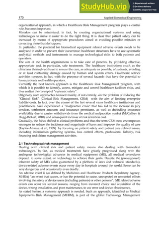 Applied Biomedical Engineering
170
organizational approach, in which a Healthcare Risk Management program plays a central
role, becomes important.
Mistakes can be minimized, in fact, by creating organizational systems and using
technologies to make it easier to do the right thing. It is clear that patient safety can be
increased by means of appropriate procedures aimed at avoiding possible mistakes or
correcting those that do happen.
In particular, the potential for biomedical equipment related adverse events needs to be
analyzed in order to prevent their occurrence: healthcare structures have to use systematic
analytical methods and instruments to manage technological risks to both patients and
operators.
The aim of the health organizations is to take care of patients, by providing effective,
appropriate and, in particular, safe treatments. The healthcare institutions (such as the
clinicians themselves) have to ensure the care, as adequate as possible, of patients, avoiding
or at least containing damage caused by human and system errors. Healthcare service
activities connote, in fact, with the presence of several hazards that have the potential to
harm patients and health operators.
Currently the best known approach is the Healthcare Risk Management program, with
which it is possible to identify, assess, mitigate and control healthcare facilities risks, and
thus realize the concept of “systemic safety”.
Originally such approaches focused mainly, if not entirely, on the problem of reducing the
“Clinical Risk” (Clinical Risk Management, CRM) with the aim of limiting enterprise
liability-costs. In fact, over the course of the last several years healthcare institutions and
practitioners have experienced a malpractice crisis that has led to the increase in jury
verdicts, settlement amounts and insurance premiums, as well as dwindling insurance
availability due to carrier withdrawals from the medical malpractice market (McCaffrey 
Hagg-Rickert, 2010), and consequent increase of risk retention cost.
Gradually, the focus shifted to clinical problems and thus the term CRM now encompasses
strategies to reduce the incidence and magnitude of harm and improve the quality of care
(Taylor-Adams, et al., 1999) by focusing on patient safety and patient care related issues,
including information gathering systems, loss control efforts, professional liability, risk
financing and claims management activities.
2.1 Technological risk management
Dealing with clinical risk and patient safety means also dealing with biomedical
technologies. In fact, as medical treatments have greatly progressed along with the
analogous technological advances in medical equipment (ME), all medical procedures
depend, to some extent, on technology to achieve their goals. Despite the (presupposed)
inherent safety of MEs (also guaranteed by a plethora of laws and technical standards),
device-related adverse events occur every day in hospitals around the world. Some can be
very dangerous and occasionally even deadly.
An adverse event is (as defined by Medicines and Healthcare Products Regulatory Agency,
MHRA) “an event that causes, or has the potential to cause, unexpected or unwanted effects
involving the safety of device users (including patients) or other persons”. ME related adverse
events can occur for several reasons, ranging from incorrect choice and acquisition of the
device, wrong installation, and poor maintenance, to use error and device obsolescence.
As stated before, a systemic approach is needed. Such an approach, identified as Medical
Equipments Risk Management (MERM), is part of the global Technology Management
 
