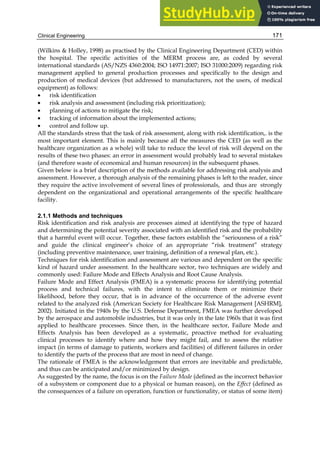 Clinical Engineering 171
(Wilkins  Holley, 1998) as practised by the Clinical Engineering Department (CED) within
the hospital. The specific activities of the MERM process are, as coded by several
international standards (AS/NZS 4360:2004; ISO 14971:2007; ISO 31000:2009) regarding risk
management applied to general production processes and specifically to the design and
production of medical devices (but addressed to manufacturers, not the users, of medical
equipment) as follows:
• risk identification
• risk analysis and assessment (including risk prioritization);
• planning of actions to mitigate the risk;
• tracking of information about the implemented actions;
• control and follow up.
All the standards stress that the task of risk assessment, along with risk identification,. is the
most important element. This is mainly because all the measures the CED (as well as the
healthcare organization as a whole) will take to reduce the level of risk will depend on the
results of these two phases: an error in assessment would probably lead to several mistakes
(and therefore waste of economical and human resources) in the subsequent phases.
Given below is a brief description of the methods available for addressing risk analysis and
assessment. However, a thorough analysis of the remaining phases is left to the reader, since
they require the active involvement of several lines of professionals, and thus are strongly
dependent on the organizational and operational arrangements of the specific healthcare
facility.
2.1.1 Methods and techniques
Risk identification and risk analysis are processes aimed at identifying the type of hazard
and determining the potential severity associated with an identified risk and the probability
that a harmful event will occur. Together, these factors establish the “seriousness of a risk”
and guide the clinical engineer’s choice of an appropriate “risk treatment” strategy
(including preventive maintenance, user training, definition of a renewal plan, etc.).
Techniques for risk identification and assessment are various and dependent on the specific
kind of hazard under assessment. In the healthcare sector, two techniques are widely and
commonly used: Failure Mode and Effects Analysis and Root Cause Analysis.
Failure Mode and Effect Analysis (FMEA) is a systematic process for identifying potential
process and technical failures, with the intent to eliminate them or minimize their
likelihood, before they occur, that is in advance of the occurrence of the adverse event
related to the analyzed risk (American Society for Healthcare Risk Management [ASHRM],
2002). Initiated in the 1940s by the U.S. Defense Department, FMEA was further developed
by the aerospace and automobile industries, but it was only in the late 1960s that it was first
applied to healthcare processes. Since then, in the healthcare sector, Failure Mode and
Effects Analysis has been developed as a systematic, proactive method for evaluating
clinical processes to identify where and how they might fail, and to assess the relative
impact (in terms of damage to patients, workers and facilities) of different failures in order
to identify the parts of the process that are most in need of change.
The rationale of FMEA is the acknowledgement that errors are inevitable and predictable,
and thus can be anticipated and/or minimized by design.
As suggested by the name, the focus is on the Failure Mode (defined as the incorrect behavior
of a subsystem or component due to a physical or human reason), on the Effect (defined as
the consequences of a failure on operation, function or functionality, or status of some item)
 