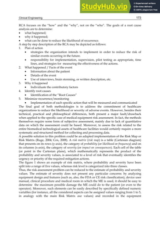 Clinical Engineering 173
RCA focuses on the “how” and the “why”, not on the “who”. The goals of a root cause
analysis are to determine:
• what happened;
• why it happened;
• what can be done to reduce the likelihood of recurrence.
A step by step description of the RCA may be depicted as follows:
1. Plan of action
• strategies the organization intends to implement in order to reduce the risk of
similar events occurring in the future.
• responsibility for implementation, supervision, pilot testing as appropriate, time
lines, and strategies for measuring the effectiveness of the actions.
2. What happened / Facts of the event
• Information about the patient
• Details of the event
• Use of interviews, brain storming, or written description, etc.
3. Why it happened
• Individuate the contributory factors
4. Identify root causes
• Identification of the “Root Causes”
5. Minimize recurrence/monitoring
• Implementation of each specific action that will be measured and communicated
The final goal of both methodologies is to address the commitment of healthcare
organizations to reduce the likelihood or severity of adverse events. However, besides their
technical, practical and philosophical differences, both present a major fault/drawback
when applied to the specific case of medical equipment risk assessment. In fact, the methods
themselves require some form of subjective assessment, mainly due to lack of quantitative
data on which the assessment could be based. Moreover, to assess the risk related to the
entire biomedical technological assets of healthcare facilities would certainly require a more
systematic and structured method for collecting and processing data.
A possible solution to this problem could be an adapted implementation of the Risk Map or
Risk Matrix (Ruge, 2004; Cox, 2008). A risk matrix (risk map) is a table (Cartesian diagram)
that presents on its rows (y-axis), the category of probability (or likelihood or frequency) and on
its columns (x-axis), the category of severity (or impact or consequences). Each cell of the table
(or point in the Cartesian plane), which mathematically represents the product of the
probability and severity values, is associated to a level of risk that eventually identifies the
urgency or priority of the required mitigation actions.
The figure 1 shows an example of risk matrix, where probability and severity have been
split into a range of five values, whereas risk level is categorized into three classes.
Thus, the risk assessment problem can be reduced to the estimate of probability and severity
values. The estimate of severity does not present any particular concerns: by analyzing
equipment design and features (such as, also, the FDA or CE risk classification), device user
manual, clinical procedure and medical room in which the ME is used, it should be easy to
determine the maximum possible damage the ME could do to the patient (or even to the
operator). Moreover, such elements can be easily described by specifically defined numeric
variables (for instance, all the considered aspects can be assigned values ranging from 1 to 5,
in analogy with the main Risk Matrix axe values) and recorded in the equipment
 