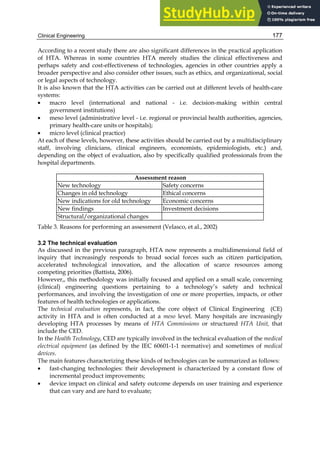 Clinical Engineering 177
According to a recent study there are also significant differences in the practical application
of HTA. Whereas in some countries HTA merely studies the clinical effectiveness and
perhaps safety and cost-effectiveness of technologies, agencies in other countries apply a
broader perspective and also consider other issues, such as ethics, and organizational, social
or legal aspects of technology.
It is also known that the HTA activities can be carried out at different levels of health-care
systems:
• macro level (international and national - i.e. decision-making within central
government institutions)
• meso level (administrative level - i.e. regional or provincial health authorities, agencies,
primary health-care units or hospitals);
• micro level (clinical practice)
At each of these levels, however, these activities should be carried out by a multidisciplinary
staff, involving clinicians, clinical engineers, economists, epidemiologists, etc.) and,
depending on the object of evaluation, also by specifically qualified professionals from the
hospital departments.
Assessment reason
New technology Safety concerns
Changes in old technology Ethical concerns
New indications for old technology Economic concerns
New findings Investment decisions
Structural/organizational changes
Table 3. Reasons for performing an assessment (Velasco, et al., 2002)
3.2 The technical evaluation
As discussed in the previous paragraph, HTA now represents a multidimensional field of
inquiry that increasingly responds to broad social forces such as citizen participation,
accelerated technological innovation, and the allocation of scarce resources among
competing priorities (Battista, 2006).
However,, this methodology was initially focused and applied on a small scale, concerning
(clinical) engineering questions pertaining to a technology’s safety and technical
performances, and involving the investigation of one or more properties, impacts, or other
features of health technologies or applications.
The technical evaluation represents, in fact, the core object of Clinical Engineering (CE)
activity in HTA and is often conducted at a meso level. Many hospitals are increasingly
developing HTA processes by means of HTA Commissions or structured HTA Unit, that
include the CED.
In the Health Technology, CED are typically involved in the technical evaluation of the medical
electrical equipment (as defined by the IEC 60601-1-1 normative) and sometimes of medical
devices.
The main features characterizing these kinds of technologies can be summarized as follows:
• fast-changing technologies: their development is characterized by a constant flow of
incremental product improvements;
• device impact on clinical and safety outcome depends on user training and experience
that can vary and are hard to evaluate;
 