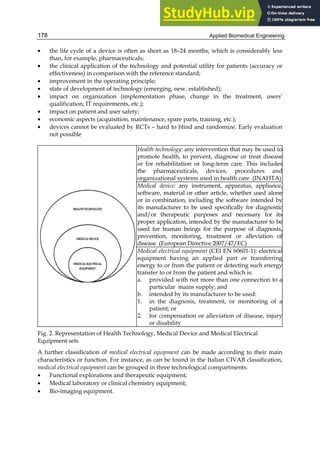 Applied Biomedical Engineering
178
• the life cycle of a device is often as short as 18–24 months, which is considerably less
than, for example, pharmaceuticals;
• the clinical application of the technology and potential utility for patients (accuracy or
effectiveness) in comparison with the reference standard;
• improvement in the operating principle;
• state of development of technology (emerging, new, established);
• impact on organization (implementation phase, change in the treatment, users’
qualification, IT requirements, etc.);
• impact on patient and user safety;
• economic aspects (acquisition, maintenance, spare parts, training, etc.);
• devices cannot be evaluated by RCTs – hard to blind and randomize. Early evaluation
not possible
Health technology: any intervention that may be used to
promote health, to prevent, diagnose or treat disease
or for rehabilitation or long-term care. This includes
the pharmaceuticals, devices, procedures and
organizational systems used in health care (INAHTA)
Medical device: any instrument, apparatus, appliance,
software, material or other article, whether used alone
or in combination, including the software intended by
its manufacturer to be used specifically for diagnostic
and/or therapeutic purposes and necessary for its
proper application, intended by the manufacturer to be
used for human beings for the purpose of diagnosis,
prevention, monitoring, treatment or alleviation of
disease (European Directive 2007/47/EC)
Medical electrical equipment (CEI EN 60601-1): electrical
equipment having an applied part or transferring
energy to or from the patient or detecting such energy
transfer to or from the patient and which is:
a. provided with not more than one connection to a
particular mains supply; and
b. intended by its manufacturer to be used:
1. in the diagnosis, treatment, or monitoring of a
patient; or
2. for compensation or alleviation of disease, injury
or disability
Fig. 2. Representation of Health Technology, Medical Device and Medical Electrical
Equipment sets
A further classification of medical electrical equipment can be made according to their main
characteristics or function. For instance, as can be found in the Italian CIVAB classification,
medical electrical equipment can be grouped in three technological compartments:
• Functional explorations and therapeutic equipment;
• Medical laboratory or clinical chemistry equipment;
• Bio-imaging equipment.
 