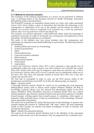 Applied Biomedical Engineering
180
3.1.1 Methods for technical evaluation
The evaluation of the technical characteristics of a device can be performed in different
ways. A technique based on the European network for Health Technology Assessment
(EUnetHTA) model is described below.
The EUnetHTA proposes an assessment scheme based on a basic unit, called assessment
element. Each element defines a piece of information that describes the technology or the
consequences or implications of its use, or the patients and the disease for which it is
applied. An assessment element is composed of an evaluation area, a macro key performance
indicator and a micro key performance indicator (see Figure 3a).
The evaluation area (domain) represents a wide framework within which the technology is
considered. It provides an angle of viewing the use, consequences and implications of any
technology. The following domains are considered:
The nature of the elements may vary across domains, since the consequences and
implications are understood and studied differently in each domain. The following domains
are considered:
1. Health problem and current use of technology
2. Technical specifications
3. Safety
4. Clinical effectiveness
5. Costs and economic evaluation
6. Ethical analysis
7. Organizational aspects
8. Social aspects
9. Legal aspects.
A Macro Key Performance Indicator (Macro KPI or topic) represents a more specific area of
consideration within any of the evaluation areas. One evaluation area is divided into several
Macro KPIs. Similar Macro KPIs may be assigned to more than one evaluation area. A Micro
Key Performance Indicator (Micro KPI or issue) is a specific area of consideration within any of
the Macro KPI. One Macro KPI typically consists of several Micro KPIs, but it may also
contain only one Micro KPI.
The first task to accomplish in order to carry out the HTA process relates to the
identification and definition of each KPI. To do this, the following steps are required:
Step 1. Literature search
A thorough literature analysis should be carried out by consulting the most important
bibliographical sources such as clinical search engines (Pubmed, Medline, ISI Web of
Knowledge, Cochrane Library, etc.), the national and international website of the HTA
Agency (INAHTA, HTAi, EUnetHTA, Euroscan) or Institutes (ECRI, FDA, etc.), clinical
practice guidelines, grey literature (technical reports from government agencies or scientific
research groups, working papers from research groups or committees, white papers, or
preprints). Other potential sources of data are manufacturers of the technology, clinicians,
nurses, paramedics and patients.
The search can be performed by using main keywords for the technology in question (for
example limiting the research in “abstract/title” OR “topic” fields). The most interesting
results of these searches are selected and details investigated in order to intensify and
develop the assessment.
Step 2. Identify the assessment elements
The analysis of the literature should therefore lead to the definition of the assessment
elements, which are the core of the assessment. They are categorized into “evaluation area”,
 
