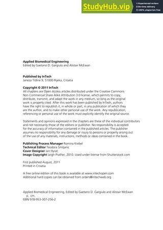 Applied Biomedical Engineering
Edited by Gaetano D. Gargiulo and Alistair McEwan
Published by InTech
Janeza Trdine 9, 51000 Rijeka, Croatia
Copyright © 2011 InTech
All chapters are Open Access articles distributed under the Creative Commons
Non Commercial Share Alike Attribution 3.0 license, which permits to copy,
distribute, transmit, and adapt the work in any medium, so long as the original
work is properly cited. After this work has been published by InTech, authors
have the right to republish it, in whole or part, in any publication of which they
are the author, and to make other personal use of the work. Any republication,
referencing or personal use of the work must explicitly identify the original source.
Statements and opinions expressed in the chapters are these of the individual contributors
and not necessarily those of the editors or publisher. No responsibility is accepted
for the accuracy of information contained in the published articles. The publisher
assumes no responsibility for any damage or injury to persons or property arising out
of the use of any materials, instructions, methods or ideas contained in the book.
Publishing Process Manager Romina Krebel
Technical Editor Teodora Smiljanic
Cover Designer Jan Hyrat
Image Copyright Leigh Prather, 2010. Used under license from Shutterstock.com
First published August, 2011
Printed in Croatia
A free online edition of this book is available at www.intechopen.com
Additional hard copies can be obtained from orders@intechweb.org
Applied Biomedical Engineering, Edited by Gaetano D. Gargiulo and Alistair McEwan
p. cm.
ISBN 978-953-307-256-2
 