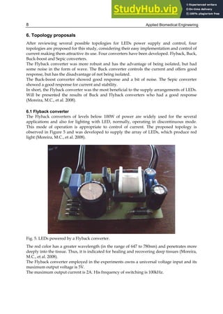 Applied Biomedical Engineering
8
6. Topology proposals
After reviewing several possible topologies for LEDs power supply and control, four
topologies are proposed for this study, considering their easy implementation and control of
current making them attractive its use. Four converters have been developed. Flyback, Buck,
Buck-boost and Sepic converters.
The Flyback converter was more robust and has the advantage of being isolated, but had
some noise in the form of wave. The Buck converter controls the current and offers good
response, but has the disadvantage of not being isolated.
The Buck-boost converter showed good response and a bit of noise. The Sepic converter
showed a good response for current and stability.
In short, the Flyback converter was the most beneficial to the supply arrangements of LEDs.
Will be presented the results of Buck and Flyback converters who had a good response
(Moreira, M.C., et al. 2008).
6.1 Flyback converter
The Flyback converters of levels below 100W of power are widely used for the several
applications and also for lighting with LED, normally, operating in discontinuous mode.
This mode of operation is appropriate to control of current. The proposed topology is
observed in Figure 5 and was developed to supply the array of LEDs, which produce red
light (Moreira, M.C., et al. 2008).
Fig. 5. LEDs powered by a Flyback converter.
The red color has a greater wavelength (in the range of 647 to 780nm) and penetrates more
deeply into the tissue. Thus, it is indicated for healing and recovering deep tissues (Moreira,
M.C., et al. 2008).
The Flyback converter employed in the experiments owns a universal voltage input and its
maximum output voltage is 5V.
The maximum output current is 2A. His frequency of switching is 100kHz.
 