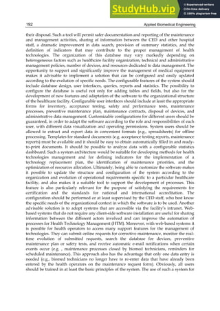Applied Biomedical Engineering
192
their disposal. Such a tool will permit safer documentation and reporting of the maintenance
and management activities, sharing of information between the CED and other hospital
staff, a dramatic improvement in data search, provision of summary statistics, and the
definition of indicators that may contribute to the proper management of health
technologies. The organization of this database may vary markedly depending on
heterogeneous factors such as healthcare facility organization, technical and administrative
management policies, number of devices, and resources dedicated to data management. The
opportunity to support and significantly improve the management of medical equipment
makes it advisable to implement a solution that can be configured and easily updated
according to the evolution of specific needs. The configurable features of the system should
include database design, user interfaces, queries, reports and statistics. The possibility to
configure the database is useful not only for adding tables and fields, but also for the
development of new features and adaptation of the software to the organizational structure
of the healthcare facility. Configurable user interfaces should include at least the appropriate
forms for inventory, acceptance testing, safety and performance tests, maintenance
processes, preventive maintenance plan, maintenance contracts, disposal of devices, and
administrative data management. Customizable configurations for different users should be
guaranteed, in order to adapt the software according to the role and responsibilities of each
user, with different data visualization and operating permissions. System users should be
allowed to extract and export data in convenient formats (e.g., spreadsheets) for offline
processing. Templates for standard documents (e.g. acceptance testing reports, maintenance
reports) must be available and it should be easy to obtain automatically filled in and ready-
to-print documents. It should be possible to analyze data with a configurable statistics
dashboard. Such a system architecture would be suitable for developing methods for health
technologies management and for defining indicators for the implementation of a
technology replacement plan, the identification of maintenance priorities, and the
optimization of resources allocation. Ultimately, being able to customize the software makes
it possible to update the structure and configuration of the system according to the
organization and evolution of operational requirements specific to a particular healthcare
facility, and also makes it a suitable tool to support the development of processes. This
feature is also particularly relevant for the purpose of satisfying the requirements for
certification and the standards for national and international accreditation. The
configuration should be performed or at least supervised by the CED staff, who best know
the specific needs of the organizational context in which the software is to be used. Another
advisable solution is to adopt systems that are accessible via the facility’s intranet. Web-
based systems that do not require any client-side software installation are useful for sharing
information between the different actors involved and can improve the automation of
processes for Health Technology Management (HTM). Moreover, with web-based systems it
is possible for health operators to access many support features for the management of
technologies. They can submit online requests for corrective maintenance, monitor the real-
time evolution of submitted requests, search the database for devices, preventive
maintenance plan or safety tests, and receive automatic e-mail notifications when certain
events occur (e.g. , maintenance processes closed by biomed technicians, reminders for
scheduled maintenance). This approach also has the advantage that only one data entry is
needed (e.g., biomed technicians no longer have to re-enter data that have already been
entered by the health operators on the maintenance request form). Obviously, all users
should be trained in at least the basic principles of the system. The use of such a system for
 