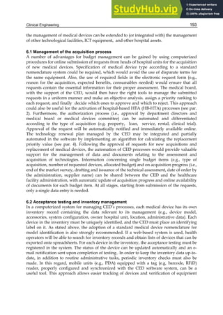 Clinical Engineering 193
the management of medical devices can be extended to (or integrated with) the management
of other technological facilities, ICT equipment, and other hospital assets.
6.1 Management of the acquisition process
A number of advantages for budget management can be gained by using computerized
procedures for online submission of requests from heads of hospital units for the acquisition
of new medical devices. Specification of medical device type according to a standard
nomenclature system could be required, which would avoid the use of disparate terms for
the same equipment. Also, the use of required fields in the electronic request form (e.g.,
reason for the acquisition, expected benefits, consumables needed) would ensure that all
requests contain the essential information for their proper assessment. The medical board,
with the support of the CED, would then have the right tools to manage the submitted
requests in a uniform manner and make an objective analysis. assign a priority ranking to
each request, and finally decide which ones to approve and which to reject. This approach
could also be useful for the activation of hospital-based HTA (HB-HTA) processes (see par.
2). Furthermore, the authorization process (i.e., approval by department directors and
medical board or medical devices committee) can be automated and differentiated
according to the type of acquisition (e.g. property, loan, service, rental, clinical trial).
Approval of the request will be automatically notified and immediately available online.
The technology renewal plan managed by the CED may be integrated and partially
automated in the software by implementing an algorithm for calculating the replacement
priority value (see par. 4). Following the approval of requests for new acquisitions and
replacement of medical devices, the automation of CED processes would provide valuable
support for the management of data and documents relating to the assessment and
acquisition of technologies. Information concerning single budget items (e.g., type of
acquisition, number of requested devices, allocated budget) and on acquisition progress (i.e.,
end of the market survey, drafting and issuance of the technical assessment, date of order by
the administration, supplier name) can be shared between the CED and the healthcare
facility administration, with automatic update of acquisition progress and online availability
of documents for each budget item. At all stages, starting from submission of the requests,
only a single data entry is needed.
6.2 Acceptance testing and inventory management
In a computerized system for managing CED’s processes, each medical device has its own
inventory record containing the data relevant to its management (e.g., device model,
accessories, system configuration, owner hospital unit, location, administrative data). Each
device in the inventory must be uniquely identified, and the CED must place an identifying
label on it. As stated above, the adoption of a standard medical device nomenclature for
model identification is also strongly recommended. If a web-based system is used, health
operators will be able to search for inventory records and obtain lists of devices that can be
exported onto spreadsheets. For each device in the inventory, the acceptance testing must be
registered in the system. The status of the device can be updated automatically and an e-
mail notification sent upon completion of testing.. In order to keep the inventory data up-to-
date, in addition to routine administrative tasks, periodic inventory checks must also be
made. In this regard, mobile units (e.g., PDA) equipped with a tag (e.g. barcode, RFiD)
reader, properly configured and synchronized with the CED software system, can be a
useful tool. This approach allows easier tracking of devices and verification of equipment
 