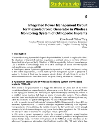 9
Integrated Power Management Circuit
for Piezoelectronic Generator in Wireless
Monitoring System of Orthopedic Implants
Chen Jia and Zhihua Wang
Tsinghua National Laboratory for Information Science and Technology
Institute of Microelectronics, Tsinghua University, Beijing,
China
1. Introduction
Wireless Monitoring System of Orthopedic Implants(WMSoOI), which is employed to detect
the situations of implanted materials in patients as artificial joints, is one kind of Smart
Biomedical MicroSystems(BMS). This kind of BMS is supplied by little mechanical energy.
Due to the limit of input energy, there are a lot of challenges on power converter system,
such as efficiency, volume, etc[1][2].
In this chapter, section 2 gives the application background of WMSoOI, and then according
to the system requirements, a novel hybrid power management system is proposed in
section 3. Section 4 illustrates the concrete circuit design of each block. In section 5,
measurement results and simulation results are given. Finally, section 6 is a summary.
2. Application background of Wireless Monitoring System of Orthopedic
Implants (WMSoOI)
Bone health is the precondition of a happy life. However, in China, 10% of the whole
population suffers from osteoarthrosis, in whom many people don’t have a normal life due
to joint aging, joint diseases, etc. Artificial joint replacement surgery can help the patients to
re-establish motor function, but there are many problems after surgery. When artificial
materials have been implanted into human body, abrasion, loose and osteolysis not only
affect the health and life quality of the patients, but also bother orthopedists.
In order to monitor the artificial material’s situation, WMSoOI is proposed in figure 1[3]. As
described, a piezoelectric(PZT) device is employed to generate electricity in an implanted
bone prosthesis. When deformed by outside pressure, the PZT device can supply enough
power to the whole information gathering system. In the above equipment, the PZT material
not only plays a role as a sensor, but also plays a role as a generator.
In this work, a power management system is proposed to integrate several function
modules into a chip to reach a small volume, which makes it possible to be implanted into
human beings’ body. The whole work process of the WMSoOI can be illustrated as the
following. First, pressure information of artificial joint is gathered by PZT material and then
 