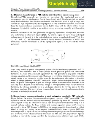 Integrated Power Management Circuit for
Piezoelectronic generator in Wireless Monitoring System of Orthopedic Implants 199
3.1 Electrical characteristics of PZT material and intermittent power supply mode
Piezoelectric(PZT) materials are capable of converting the mechanical energy of
compression into electrical energy. People have already used this characteristic to realize
many kinds of sensors. But due to some intrinsic characteristics, such as high voltage, low
current and high impedance, etc, the output power of PZT materials is very low and doesn’t
have the characteristics as an available power. But by now, with the advent of low power
integrated circuits, it is possible to use ambient energy to provide power for an information
system.
Electrical circuit model for PZT generators are typically represented by capacitors, resistors
and inductance, as shown in figure 2[3][4]. in
F and in
V represent input force and input
voltage respectively, and φ is the ratio of electrical output to mechanical input(V/N). e
R ,
e
L , e
C and '
p
C are equivalent electrical circuit element parameters to reflect the
mechanical element parameters. R at the right part of figure 2 is the load of the power
generator.
Fig. 2. Electrical Circuit Model of PZT
After being stored by power management system, the electrical energy generated by PZT
materials, are converted into a stable power, which provides power for subsequent
functional modules. The equivalent capacitor in the PZT generator is in parallel with the
storage capacitor and the system load. There are two working situations. First, when the
stored energy is not enough to provide power for the subsequent information system, the
electrical energy generated by the PZT material is charged into the storage capacitor. At this
time, the power consumption is just the leakage power, while the whole WMSoOI is in
stand-by mode. Second, when the stored energy is enough for the whole system to finish
functions, the storage capacitor is in a discharge situation, to provide power for the
functional modules. The above whole process about energy convert and consumption is
regarded as an intermittent work mode.
3.2 Current power management system in electrical system supplied by PZT materials
Figure 3 shows the system diagram to study the power converter of PZT materials[4]. This
system is used to measure the electrical energy generated by three PZT devices in the
artificial joint, where the situation is similar with the condition that human being is in a
normal walking station. By diode rectifier and storage capacitor, about 4mW power is
generated by these PZT devices. In [4][5][6], a big storage capacitor is employed to collect
electrical energy and supply the subsequent functional circuits in each system. [4][5] use
linear regulators to adjust the electrical energy in the storage capacitor to convert the energy
into available power, whose converter efficiencies are 8.8% and 19%, respectively. [6] uses
switcher to convert the energy stored in the capacitor, whose efficiency can reach 17.6%.
 