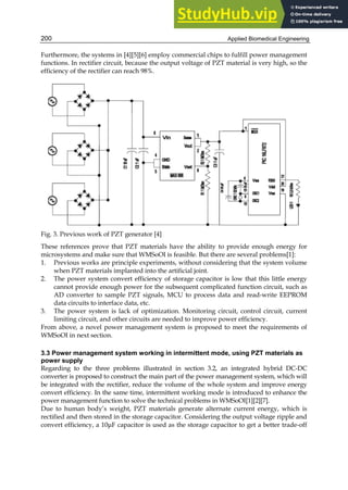 Applied Biomedical Engineering
200
Furthermore, the systems in [4][5][6] employ commercial chips to fulfill power management
functions. In rectifier circuit, because the output voltage of PZT material is very high, so the
efficiency of the rectifier can reach 98%.
Fig. 3. Previous work of PZT generator [4]
These references prove that PZT materials have the ability to provide enough energy for
microsystems and make sure that WMSoOI is feasible. But there are several problems[1]:
1. Previous works are principle experiments, without considering that the system volume
when PZT materials implanted into the artificial joint.
2. The power system convert efficiency of storage capacitor is low that this little energy
cannot provide enough power for the subsequent complicated function circuit, such as
AD converter to sample PZT signals, MCU to process data and read-write EEPROM
data circuits to interface data, etc.
3. The power system is lack of optimization. Monitoring circuit, control circuit, current
limiting circuit, and other circuits are needed to improve power efficiency.
From above, a novel power management system is proposed to meet the requirements of
WMSoOI in next section.
3.3 Power management system working in intermittent mode, using PZT materials as
power supply
Regarding to the three problems illustrated in section 3.2, an integrated hybrid DC-DC
converter is proposed to construct the main part of the power management system, which will
be integrated with the rectifier, reduce the volume of the whole system and improve energy
convert efficiency. In the same time, intermittent working mode is introduced to enhance the
power management function to solve the technical problems in WMSoOI[1][2][7].
Due to human body’s weight, PZT materials generate alternate current energy, which is
rectified and then stored in the storage capacitor. Considering the output voltage ripple and
convert efficiency, a 10μF capacitor is used as the storage capacitor to get a better trade-off
 