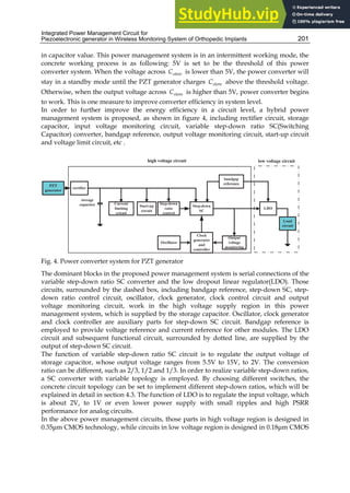 Integrated Power Management Circuit for
Piezoelectronic generator in Wireless Monitoring System of Orthopedic Implants 201
in capacitor value. This power management system is in an intermittent working mode, the
concrete working process is as following: 5V is set to be the threshold of this power
converter system. When the voltage across store
C is lower than 5V, the power converter will
stay in a standby mode until the PZT generator charges store
C above the threshold voltage.
Otherwise, when the output voltage across store
C is higher than 5V, power converter begins
to work. This is one measure to improve converter efficiency in system level.
In order to further improve the energy efficiency in a circuit level, a hybrid power
management system is proposed, as shown in figure 4, including rectifier circuit, storage
capacitor, input voltage monitoring circuit, variable step-down ratio SC(Switching
Capacitor) converter, bandgap reference, output voltage monitoring circuit, start-up circuit
and voltage limit circuit, etc .
Fig. 4. Power converter system for PZT generator
The dominant blocks in the proposed power management system is serial connections of the
variable step-down ratio SC converter and the low dropout linear regulator(LDO). Those
circuits, surrounded by the dashed box, including bandgap reference, step-down SC, step-
down ratio control circuit, oscillator, clock generator, clock control circuit and output
voltage monitoring circuit, work in the high voltage supply region in this power
management system, which is supplied by the storage capacitor. Oscillator, clock generator
and clock controller are auxiliary parts for step-down SC circuit. Bandgap reference is
employed to provide voltage reference and current reference for other modules. The LDO
circuit and subsequent functional circuit, surrounded by dotted line, are supplied by the
output of step-down SC circuit.
The function of variable step-down ratio SC circuit is to regulate the output voltage of
storage capacitor, whose output voltage ranges from 5.5V to 15V, to 2V. The conversion
ratio can be different, such as 2/3, 1/2 and 1/3. In order to realize variable step-down ratios,
a SC converter with variable topology is employed. By choosing different switches, the
concrete circuit topology can be set to implement different step-down ratios, which will be
explained in detail in section 4.3. The function of LDO is to regulate the input voltage, which
is about 2V, to 1V or even lower power supply with small ripples and high PSRR
performance for analog circuits.
In the above power management circuits, those parts in high voltage region is designed in
0.35μm CMOS technology, while circuits in low voltage region is designed in 0.18μm CMOS
 