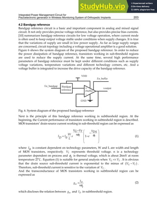Integrated Power Management Circuit for
Piezoelectronic generator in Wireless Monitoring System of Orthopedic Implants 203
4.2 Bandgap reference
Bandgap reference circuit is a basic and important component in analog and mixed signal
circuit. It not only provides precise voltage reference, but also provides precise bias currents.
[10] summarizes bandgap reference circuits for low voltage operation, where current mode
is often used to keep output voltage stable under conditions when supply changes. It is true
that the variations of supply are small in low power supply. As far as large supply ranges
are concerned, circuit topology including a voltage operational amplifier is a good solution.
Figure 6 shows the system diagram of the proposed bandgap reference. In order to reduce
the power dissipation of bandgap reference, transistors working in sub-threshold regions
are used to reduce the supply current. At the same time, several high performance
parameters of bandgap reference must be kept under different conditions such as supply
voltage variations, temperature variations and different technology corners, etc. And a
voltage buffer is integrated to increase the drive capacity of the bandgap reference.
Fig. 6. System diagram of the proposed bandgap reference
Next is the principle of this bandgap reference working in subthreshold region. At the
beginning, the Current performance of transistors working in subtreshold region is described.
MOS transistors’ drain-source current working in sub-threshold region can be expressed as
1
0
V V V
G T DS
W n t t
I I e e
D L
φ φ
−  
−
 
= −
 
 
 
(1)
where 0
I is constant dependent on technology parameters, W and L are width and length
of MOS transistors, respectively. T
V represents threshold voltage. n is a technology
parameter dependent on process and t
φ is thermal voltage, which is about 26mV at room
temperature 27℃. Equation (1) is suitable for general analysis when G T
V V
 . It is obvious
that the drain source sub-threshold current is exponential to the minus of ( )
G T
V V
− .
Therefore, sub-threshold current is sensitive to the variation of T
V .
And the transconductance of MOS transistors working in subthreshold region can be
expressed as
D
m
I
g
n t
φ
= (2)
which discloses the relation between m
g and D
I in subthreshold region.
 