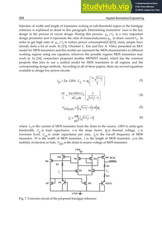 Applied Biomedical Engineering
204
Selection of width and length of transisitor woking in sub-threshold region in the bandgap
reference is explained in detail in this paragraph. Determining transistors’ sizes is the key
design in the process of circuit design. During this process, /
m d
g I is a very important
design parameter and it represents the ratio of transconductance m
g to drain current D
I . In
order to get high ratio of /
m d
g I to reduce power consumption[11][12], many people have
already done a lot of work. In [13], Christian C. Enz and Eric A. Vittoz presented an EKV
model for MOS transistors and this model can represent the MOS characteristics in different
working regions using one equation, wherever the possible regions MOS transistors may
work in. In [14], researchers proposed another MOSFET model, which has the common
property that tries to use a unified model for MOS transistors in all regions, and the
corresponding design methods. According to all of these papers, there are several equations
available to design low power circuits.
1 1
2
2
i f
I GBW C n
D L t
π φ
 
+ +
 
= ⋅ ⋅ ⋅ ⋅
 
 
(3)
2 1
1 1
W GBW CL
L C i
ox t f
π
µ φ
 
⋅ ⋅  
=
 
+ −
 
(4)
( )
( )
1 1 4
( )
V i f
DS sat t
φ
≅ + − + (5)
( )
1 1
2
t
f i f
t
L
µφ
π
≅ + − (6)
where D
I is the current of MOS transistor from the drain to the source, GBW is unity-gain
bandwidth, CL is load capacitance, n is the slope factor, t
φ is thermal voltage, f
i is
inversion level, Cox is oxide capacitance per area, ft is the cut-off frequency of MOS
transistor, W is the width of MOS transistor, L is the length of MOS transistor, µ is the
mobility of electron or hole, VDS is the drain to source voltage of MOS transistor.
a
V b
V
Fig. 7. Concrete circuit of the proposed bandgap reference
 