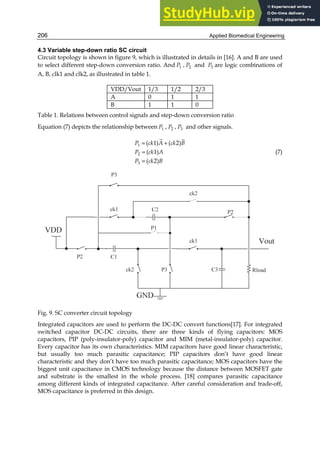 Applied Biomedical Engineering
206
4.3 Variable step-down ratio SC circuit
Circuit topology is shown in figure 9, which is illustrated in details in [16]. A and B are used
to select different step-down conversion ratio. And 1
P , 2
P and 3
P are logic combinations of
A, B, clk1 and clk2, as illustrated in table 1.
VDD/Vout 1/3 1/2 2/3
A 0 1 1
B 1 1 0
Table 1. Relations between control signals and step-down conversion ratio
Equation (7) depicts the relationship between 1
P , 2
P , 3
P and other signals.
1
2
3
( 1) ( 2)
( 1)
( 2)
P ck A ck B
P ck A
P ck B
= +
=
=
(7)
Fig. 9. SC converter circuit topology
Integrated capacitors are used to perform the DC-DC convert functions[17]. For integrated
switched capacitor DC-DC circuits, there are three kinds of flying capacitors: MOS
capacitors, PIP (poly-insulator-poly) capacitor and MIM (metal-insulator-poly) capacitor.
Every capacitor has its own characteristics. MIM capacitors have good linear characteristic,
but usually too much parasitic capacitance; PIP capacitors don’t have good linear
characteristic and they don’t have too much parasitic capacitance; MOS capacitors have the
biggest unit capacitance in CMOS technology because the distance between MOSFET gate
and substrate is the smallest in the whole process. [18] compares parasitic capacitance
among different kinds of integrated capacitance. After careful consideration and trade-off,
MOS capacitance is preferred in this design.
 