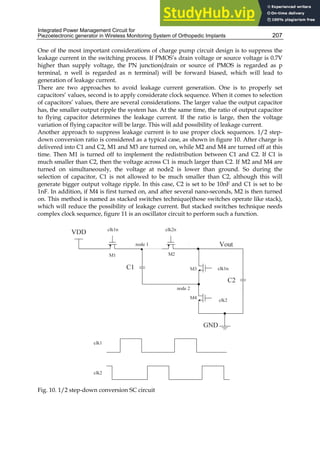 Integrated Power Management Circuit for
Piezoelectronic generator in Wireless Monitoring System of Orthopedic Implants 207
One of the most important considerations of charge pump circuit design is to suppress the
leakage current in the switching process. If PMOS’s drain voltage or source voltage is 0.7V
higher than supply voltage, the PN junction(drain or source of PMOS is regarded as p
terminal, n well is regarded as n terminal) will be forward biased, which will lead to
generation of leakage current.
There are two approaches to avoid leakage current generation. One is to properly set
capacitors’ values, second is to apply considerate clock sequence. When it comes to selection
of capacitors’ values, there are several considerations. The larger value the output capacitor
has, the smaller output ripple the system has. At the same time, the ratio of output capacitor
to flying capacitor determines the leakage current. If the ratio is large, then the voltage
variation of flying capacitor will be large. This will add possibility of leakage current.
Another approach to suppress leakage current is to use proper clock sequences. 1/2 step-
down conversion ratio is considered as a typical case, as shown in figure 10. After charge is
delivered into C1 and C2, M1 and M3 are turned on, while M2 and M4 are turned off at this
time. Then M1 is turned off to implement the redistribution between C1 and C2. If C1 is
much smaller than C2, then the voltage across C1 is much larger than C2. If M2 and M4 are
turned on simultaneously, the voltage at node2 is lower than ground. So during the
selection of capacitor, C1 is not allowed to be much smaller than C2, although this will
generate bigger output voltage ripple. In this case, C2 is set to be 10nF and C1 is set to be
1nF. In addition, if M4 is first turned on, and after several nano-seconds, M2 is then turned
on. This method is named as stacked switches technique(those switches operate like stack),
which will reduce the possibility of leakage current. But stacked switches technique needs
complex clock sequence, figure 11 is an oscillator circuit to perform such a function.
Fig. 10. 1/2 step-down conversion SC circuit
 