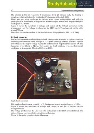 Applied Biomedical Engineering
10
The estimate is that in 5 sessions (5 continuous days), 20 minutes each, the healing is
complete, reducing the time for healing by 50% (Moreira, M.C., et al. 2008).
These tests are being conducted in patients with proper authorization and with the
participation of two doctors, a surgeon and a dermatologist, in the West Regional Hospital
in Chapecó, SC - Brazil.
Figure 7 shows the waveform of voltage and current of the Flyback Converter on the
arrangement red. The voltage produced on the LED was 4.1V and current on the LEDs
around 570mA.
The values obtained were close to the simulation and design (Moreira, M.C., et al. 2008).
6.2 Buck converter
The second converter developed has the Buck configuration as shown in Figure 8, with the
following characteristics: Input Voltage DC-13V (after one stage rectified by with a Flyback
converter) and the output voltage reaches 6V and maximum output current reaches 1A. The
frequency of switching is 52kHz. The source has total isolation, even on short-circuit
conditions in its terminals (Moreira, M.C., et al. 2008).
Fig. 8. Buck converter.
This topology has the same versatility of Flyback converter and supply the array of LEDs.
Figure 9 shows the waveform of voltage and current of the Buck Converter on the
arrangement red.
The voltage produced on the LED was 3.8V and current on the LEDs around 580mA. The
values obtained were close to the simulation and design.
Figure 10 shows the prototype in the laboratory.
 