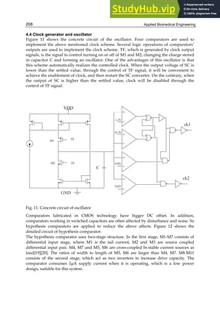 Applied Biomedical Engineering
208
4.4 Clock generator and oscillator
Figure 11 shows the concrete circuit of the oscillator. Four comparators are used to
implement the above mentioned clock scheme. Several logic operations of comparators’
outputs are used to implement the clock scheme. TF, which is generated by clock output
signals, is the signal to control turning on or off of M1 and M2, changing the charge stored
in capacitor C and forming an oscillator. One of the advantages of this oscillator is that
this scheme automatically realizes the controlled clock. When the output voltage of SC is
lower than the settled value, through the control of TF signal, it will be convenient to
achieve the enablement of clock, and then restart the SC converter. On the contrary, when
the output of SC is higher than the settled value, clock will be disabled through the
control of TF signal.
Fig. 11. Concrete circuit of oscillator
Comparators fabricated in CMOS technology have bigger DC offset. In addition,
comparators working in switched capacitors are often affected by disturbance and noise. So
hypothesis comparators are applied to reduce the above affects. Figure 12 shows the
detailed circuit of hypothesis comparator.
The hypothesis comparator uses two-stage structure. In the first stage, M1-M7 consists of
differential input stage, where M1 is the tail current, M2 and M3 are source coupled
differential input pair, M4, M7 and M5, M6 are cross-coupled bi-stable current sources as
load[19][20]. The ratios of width to length of M5, M6 are larger than M4, M7. M8-M11
consists of the second stage, which act as two inverters to increase drive capacity. The
comparator consumes 1μA supply current when it is operating, which is a low power
design, suitable for this system.
 