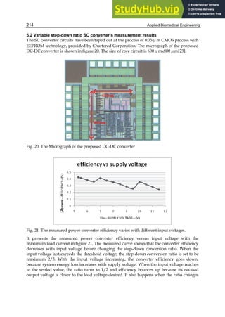 Applied Biomedical Engineering
214
5.2 Variable step-down ratio SC converter’s measurement results
The SC converter circuits have been taped out at the process of 0.35μm CMOS process with
EEPROM technology, provided by Chartered Corporation. The micrograph of the proposed
DC-DC converter is shown in figure 20. The size of core circuit is 600μm×800μm[23].
Fig. 20. The Micrograph of the proposed DC-DC converter
Fig. 21. The measured power converter efficiency varies with different input voltages.
It presents the measured power converter efficiency versus input voltage with the
maximum load current in figure 21. The measured curve shows that the converter efficiency
decreases with input voltage before changing the step-down conversion ratio. When the
input voltage just exceeds the threshold voltage, the step-down conversion ratio is set to be
maximum 2/3. With the input voltage increasing, the converter efficiency goes down,
because system energy loss increases with supply voltage. When the input voltage reaches
to the settled value, the ratio turns to 1/2 and efficiency bounces up because its no-load
output voltage is closer to the load voltage desired. It also happens when the ratio changes
 