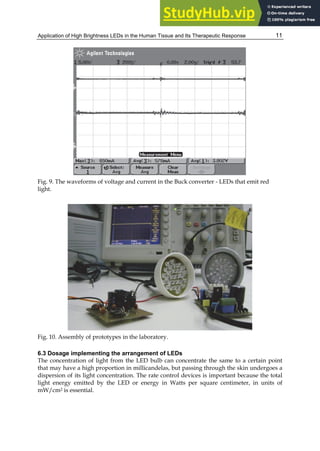 Application of High Brightness LEDs in the Human Tissue and Its Therapeutic Response 11
Fig. 9. The waveforms of voltage and current in the Buck converter - LEDs that emit red
light.
Fig. 10. Assembly of prototypes in the laboratory.
6.3 Dosage implementing the arrangement of LEDs
The concentration of light from the LED bulb can concentrate the same to a certain point
that may have a high proportion in millicandelas, but passing through the skin undergoes a
dispersion of its light concentration. The rate control devices is important because the total
light energy emitted by the LED or energy in Watts per square centimeter, in units of
mW/cm2 is essential.
 