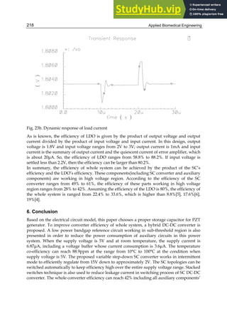 Applied Biomedical Engineering
218
Fig. 23b. Dynamic response of load current
As is known, the efficiency of LDO is given by the product of output voltage and output
current divided by the product of input voltage and input current. In this design, output
voltage is 1.8V and input voltage ranges from 2V to 3V; output current is 1mA and input
current is the summary of output current and the quiescent current of error amplifier, which
is about 20μA. So, the efficiency of LDO ranges from 58.8% to 88.2%. If input voltage is
settled less than 2.2V, then the efficiency can be larger than 80.2%.
In summary, the efficiency of whole system can be achieved by the product of the SC’s
efficiency and the LDO’s efficiency. These components(including SC converter and auxiliary
components) are working in high voltage region. According to the efficiency of the SC
converter ranges from 49% to 61%, the efficiency of these parts working in high voltage
region ranges from 28% to 42%. Assuming the efficiency of the LDO is 80%, the efficiency of
the whole system is ranged from 22.4% to 33.6%, which is higher than 8.8%[5], 17.6%[6],
19%[4].
6. Conclusion
Based on the electrical circuit model, this paper chooses a proper storage capacitor for PZT
generator. To improve converter efficiency of whole system, a hybrid DC-DC converter is
proposed. A low power bandgap reference circuit working in sub-threshold region is also
presented in order to reduce the power consumption of auxiliary circuits in this power
system. When the supply voltage is 5V and at room temperature, the supply current is
6.87μA, including a voltage buffer whose current consumption is 3.6μA. The temperature
co-efficiency can reach 88.9ppm at the range from 10°C to 100°C at the condition when
supply voltage is 5V. The proposed variable step-down SC converter works in intermittent
mode to efficiently regulate from 15V down to approximately 2V. The SC topologies can be
switched automatically to keep efficiency high over the entire supply voltage range. Stacked
switches technique is also used to reduce leakage current in switching process of SC DC-DC
converter. The whole converter efficiency can reach 42% including all auxiliary components’
 