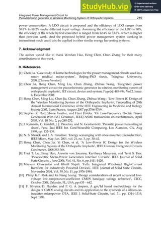 Integrated Power Management Circuit for
Piezoelectronic generator in Wireless Monitoring System of Orthopedic Implants 219
power consumption. A LDO circuit is proposed and the efficiency of LDO ranges from
58.8% to 88.2% under different input voltage. Assuming the efficiency of the LDO is 80%,
the efficiency of the whole hybrid converter is ranged from 22.4% to 33.6%, which is higher
than previous work. And the proposed hybrid power management system working in
intermittent mode could also be applied in other similar energy harvesting systems.
7. Acknowledgment
The author would like to thank Wenhan Hao, Hong Chen, Chun Zhang for their many
contributions to this work.
8. References
[1] Chen Jia. ‘Case study of kernel technologies for the power management circuits used in a
smart medical micro-system’. Beijing :PhD thesis, Tsinghua University,
2009.(Chinese Version)
[2] Chen Jia, Hong Chen, Ming Liu, Chun Zhang, Zhihua Wang, ‘Integrated power
management circuit for piezoelectronic generator in wireless monitoring system of
orthopaedic implants’, IET circuit, device and system, Page(s): 485-494, Vol.2. Issue:
6, December 2008.
[3] Hong Chen, Ming Liu, Chen Jia, Chun Zhang, Zhihua Wang : ‘Low Power IC Design of
the Wireless Monitoring System of the Orthopedic Implants’, Proceeding of 29th
Annual International Conference of the IEEE Engineering in Medicine and Biology
Society 2007, Lyon France, August 2007 pp.5766-5769.
[4] Stephen R. Platt, Shane Farritor, and Hani Haider: ‘On Low-Frequency Electric Power
Generation With PZT Ceramics’, IEEE/ASME transactions on mechatronics, April
2005, Vol. 10, No. 2, pp.240-252.
[5] J. Kymissis, C. Kendall, J. J. Paradiso, and N. Gershenfeld: ‘Parasitic power harvesting in
shoes’, Proc. 2nd IEEE Int. Conf.Wearable Computing, Los Alamitos, CA, Aug
1998, pp. 132–139.
[6] N. S. Shenck and J. A. Paradiso: ‘Energy scavenging with shoe-mounted piezoelectrics’,
IEEE Micro, May-Jun. 2001, vol. 21, no. 3, pp. 30–42.
[7] Hong Chen, Chen Jia, Yi Chen, et al, ‘A Low-Power IC Design for the Wireless
Monitoring System of the Orthopedic Implants’, IEEE Custom Intergrated Circuits
Conference, 2008:363-366.
[8] Triet T. Le, Jifeng Han, Annette von Jouanne, Kartikeya Mayaram, and Terri S. Fiez:
‘Piezoelectric Micro-Power Generation Interface Circuits’, IEEE Journal of Solid
State Circuits, , June 2006, Vol. 41, No. 6, pp.1411-1420.
[9] Maysam Ghovanloo and Khalil Najafi: ‘Fully Integrated Wideband High-Current
Rectifiers for Inductively Powered Devices’, IEEE Journal of Solid State Circuits,
November 2004, Vol. 39, No. 11, pp.1976-1984.
[10] Philip K.T. Mok and Ka Nang Leung: ‘Design considerations of recent advanced low-
voltage low-temperature-coefficient CMOS bandgap voltage reference’, CICC,
October 2004, Orlando, FL, USA, pp.635－642.
[11] F. Silveira, D. Flandre, and P. G. A. Jespers, A gm/Id based methodology for the
design of CMOS analog circuits and its application to the synthesis of a silicon-on-
insulator micropower OTA, IEEE J. Solid-State Circuits, vol. 31, pp. 1314–1319,
Sept. 1996.
 