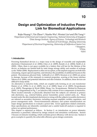1. Introduction
Powering biomedical devices is a major issue in the design of wearable and implantable
electronics Chaimanonart et al. (2006); Chen et al. (2009); Kendir et al. (2004); Smith et al.
(2002). Often, there is not space available for a battery that will last for the lifetime of the
device, as batteries are limited both by total charge storage ability and number of recharge
cycles Heller (2006). Replacement is often not an option, as the implant surgeries are both time
consuming, require special expertise, and introduce the possibility of additional trauma to the
patient. Percutaneous physical links Galbraith et al. (2007); Knutson et al. (2002) are prone
to damage, because of the mismatch in material properties, scarring at the tissue interface
Takura et al. (2006), and potential infections and skin irritation. In addition, these devices are
difﬁcult to keep sterile.
An alternative is inductive links, which are coupled coils forming an air core transformer
Hamici et al. (1996); Li et al. (2005); Liu et al. (2000); Sauer et al. (2005); Sivaprakasam
et al. (2005); Theogarajan  Wyatt (2006); Wang, Liu, Sivaprakasam, Weiland  Humayun
(2005). As diagrammed in Fig. 1, an inductive link consists of two components of electronics.
Those located externally or physically detached from the subjects are referred as primary
side electronics, e.g., external battery, power transmitter, power control units, etc. Those
located under the skin (implanted electronics) or along with the subjects (wearable electronics)
are referred as secondary electronics, including resonant ampliﬁer, rectiﬁer, regulators, and
power management units. Power-transmission efﬁciency and system miniaturization are
major design speciﬁcations to evaluate a power link. Given application related constraints,
these speciﬁcations are inherently correlated and a careful trade-off analysis is required to
achieve an optimal performance.
This chapter is organized as follows. In Section 2, an introduction on power telemetry
electronics is presented, followed by design analysis and simulation veriﬁcations. Section
3 focuses on inductor modeling, which correlates power efﬁciency with device size. Section 4
gives examples to quantify the achievable efﬁciency given design constraints.
Design and Optimization of Inductive Power
Link for Biomedical Applications
Kejie Huang1,2, Yin Zhou1,3, Xiaobo Wu3, Wentai Liu4 and Zhi Yang1,4
1Department of Electrical and Computer Engineering, National University of Singapore
2Data Storage Institute, Agency of Science, Technology and Research
3Institute of VLSI Design, Zhejiang University
4Department of Electrical Engineering, University of California at Santa Cruz
1,2Singapore,
3China,
4USA
10
 