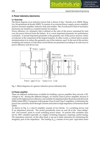2 Biomedical Engineering / Book 1
2. Power telemetry electronics
2.1 Overview
The block diagram of an inductive power link is shown in Fig. 1 Kendir et al. (2005); Wang,
Liu, Sivaprakasam  Kendir (2005). It consists of an external power supply, power ampliﬁer,
receiver resonant ampliﬁer, inductive link and rectiﬁer. The overall power load of secondary
electronics are treated as a constant resistor for analysis.
Power efﬁciency of a telemetry link is deﬁned as the ratio of the power consumed by load
over the power derived from the battery. It is a most important parameter for performance
evaluation. A second important parameter is the geometry size of the power receiver, where
an inductor is the component of the largest footprint. In other words, a critical task in system
miniaturization is to reduce the geometry size of the inductor used. In the rest of this section,
modeling and analysis of individual circuit blocks are presented according to its relevance to
power efﬁciency and device size.
/RDG
3RZHUVXSSO
3RZHUDPSOLILHU ,QGXFWLYHOLQN
5HVRQDQW
DPSOLILHU
5HFWLILHU
6NLQ
Fig. 1. Block diagrams of a generic inductive power telemetry link.
2.2 Power ampliﬁer
There are different architectures available for building a power ampliﬁer that converts a DC
voltage to AC. Among the different designs, we choose Class-E power ampliﬁer, because it
achieves the highest power efﬁciency and suitable for implementation Kazimierczuk  Jozwik
(2002); Sokal (2001). Compared with popular Class-D and Class-F ampliﬁers, it eliminates the
power loss caused by shoot-through currents and achieves high impedance at harmonics Raab
(2002).
As shown in Fig. 2, a class-E ampliﬁer consists of two blocks: 1) a switching device and
2) an impedance network. The switch periodically turns on and off at the zero-voltage
and zero-current point to avoid switching power losses. In practice this condition may
not be 100% satisﬁed especially at a higher switching frequency, requiring careful tuning.
The impedance network, on the other hand, is set up to attain resonance by minimizing the
imaginary part of the impedance. The loading Rload consists of two part: equivalent series
222 Applied Biomedical Engineering
 