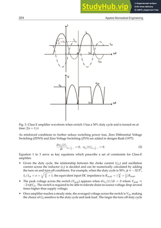 4 Biomedical Engineering / Book 1
Fig. 3. Class E ampliﬁer waveform when switch S has a 50% duty cycle and is turned on at
time (2n + 1)π
As reinforced conditions to further reduce switching power loss, Zero Differential Voltage
Switching (ZDVS) and Zero Voltage Switching (ZVS) are added in designs Raab (1977).
dvC0
(t)
dt
|t= T
2 − = 0, vC0
(t)|t= T
2 − = 0. (3)
Equation 1 to 3 serve as key equations which prescribe a set of constraints for Class-E
ampliﬁer.
• Given the duty cycle, the relationship between the choke current (Ich) and oscillation
current across the inductor (i1) is decided and can be numerically calculated by adding
the turn on and turn off conditions. For example, when the duty cycle is 50%, φ ≈ −32.5o,
I1/Ich = a =
q
π2
4 + 1, the equivalent input DC impedance is Rin,dc = (π2
8 + 1
2 )Rload.
• The peak voltage across the switch (Vpeak) appears when dvC0
(t)/dt = 0 where Vpeak ≈
−2πφVch. The switch is required to be able to tolerate drain-to-source voltage drop several
times higher than supply voltage;
• Once ampliﬁer reaches a steady state, the averaged voltage across the switch is Vch, making
the choice of C0 sensitive to the duty cycle and tank load. The larger the turn off duty cycle
224 Applied Biomedical Engineering
 